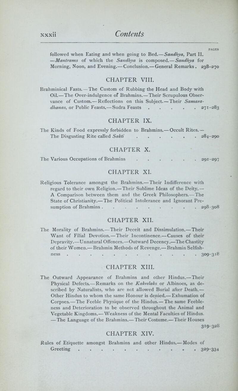 PAGES followed when Eating and when going to Bed.—Sandhya, Part II. —Mantrams of which the Sandhya is composed.—Sandhya for Morning, Noon, and Evening.— Conclusion.— General Remarks. 238-270 CHAPTER VIII. Brahminical Fasts. — The Custom of Rubbing the Head and Body with Oil.—The Over-indulgence of Brahmins.—Their Scrupulous Obser- vance of Custom.—Reflections on this Subject. — Their Samara- dhanas, or Public Feasts.—Sudra Feasts ..... 271-283 CHAPTER IX. The Kinds of Food expressly forbidden to Brahmins.— Occult Rites.— The Disgusting Rite called Sakti .... . . 284-290 CHAPTER X. The Various Occupations of Brahmins ...... 291-297 CHAPTER XI. Religious Tolerance amongst the Brahmins.—Their Indifference with regard to their own Religion.—Their Sublime Ideas of the Deity.— A Comparison between them and the Greek Philosophers. — The State of Christianity.— The Political Intolerance and Ignorant Pre- sumption of Brahmins ......... 298-308 CHAPTER XII. The Morality of Brahmins.—Their Deceit and Dissimulation.—Their Want of Filial Devotion.—Their Incontinence.— Causes of their Depravity.—Unnatural Offences.—Outward Decency.—The Chastity of their Women.— Brahmin Methods of Revenge.— Brahmin Selfish- ness ............ 309-318 CHAPTER XIII. The Outward Appearance of Brahmins and other Hindus.—Their Physical Defects.—Remarks on the Kakrelaks or Albinoes, as de- scribed by Naturalists, who are not allowed Burial after Death.— Other Hindus to whom the same Honour is denied.— Exhumation of Corpses.—The Feeble Physique of the Hindus.— The same Feeble- ness and Deterioration to be observed throughout the Animal and Vegetable Kingdoms.—Weakness of the Mental Faculties of Hindus. — The Language of the Brahmins.—Their Costume.—Their Houses 319-328 CHAPTER XIV. Rules of Etiquette amongst Brahmins and other Hindus.— Modes of Greeting 329~334