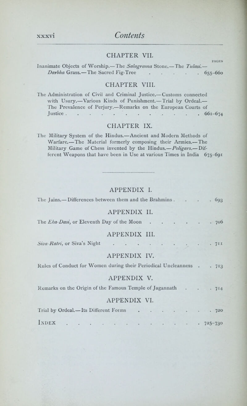 CHAPTER VII. PAGES Inanimate Objects of Worship.—The Salagrama Stone.—The Tulasi.— Darbha Grass.—The Sacred Fig-Tree ..... 655-660 CHAPTER VIII. The Administration of Civii and Criminal Justice.— Customs connected with Usury.—Various Kinds of Punishment.—Trial by Ordeal.— The Prevalence of Perjury.—Remarks on the European Courts of Justice ............ 661-674 CHAPTER IX. The Military System of the Hindus.—Ancient and Modern Methods of Warfare.—The Material formerly composing their Armies.—The Military Game of Chess invented by the Hindus.—Poligars.— Dif- ferent Weapons that have been in Use at various Times in India 675-691 APPENDIX I. The Jains.— Differences between them and the Brahmins . . . . 693 APPENDIX II. The Ekci-Dasi, or Eleventh Day of the Moon ...... 706 APPENDIX III. Siva-Ratri, or Siva’s Night . . . . . . . . .711 APPENDIX IV. Rules of Conduct for Women during their Periodical Uncleanness . . 713 APPENDIX V. Remarks on the Origin of the Famous Temple of Jagannath . . . 714 APPENDIX VI. Trial by Ordeal.—Its Different Forms ....... 720 Index 725-730