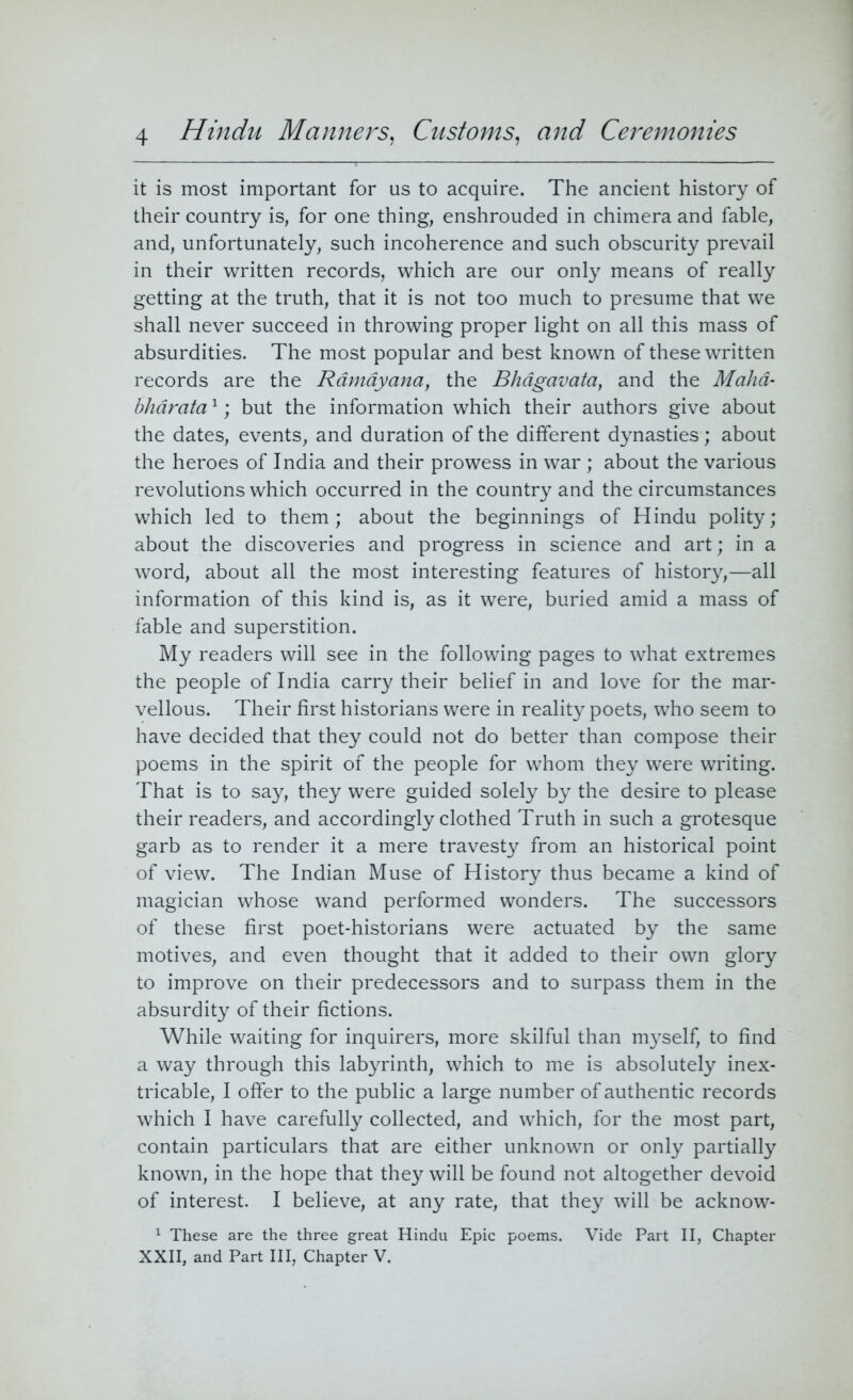 it is most important for us to acquire. The ancient history of their country is, for one thing, enshrouded in chimera and fable, and, unfortunately, such incoherence and such obscurity prevail in their written records, which are our only means of really getting at the truth, that it is not too much to presume that we shall never succeed in throwing proper light on all this mass of absurdities. The most popular and best known of these written records are the Rdmayana, the Bhagavata, and the Maha- bharata1; but the information which their authors give about the dates, events, and duration of the different dynasties; about the heroes of India and their prowess in war ; about the various revolutions which occurred in the country and the circumstances which led to them; about the beginnings of Hindu polity; about the discoveries and progress in science and art; in a word, about all the most interesting features of history,—all information of this kind is, as it were, buried amid a mass of fable and superstition. My readers will see in the following pages to what extremes the people of India carry their belief in and love for the mar- vellous. Their first historians were in reality poets, who seem to have decided that they could not do better than compose their poems in the spirit of the people for whom they were writing. That is to say, they were guided solely by the desire to please their readers, and accordingly clothed Truth in such a grotesque garb as to render it a mere travesty from an historical point of view. The Indian Muse of History thus became a kind of magician whose wand performed wonders. The successors of these first poet-historians were actuated by the same motives, and even thought that it added to their own glory to improve on their predecessors and to surpass them in the absurdity of their fictions. While waiting for inquirers, more skilful than myself, to find a way through this labyrinth, which to me is absolutely inex- tricable, I offer to the public a large number of authentic records which I have carefully collected, and which, for the most part, contain particulars that are either unknown or only partially known, in the hope that they will be found not altogether devoid of interest. I believe, at any rate, that they will be acknow- 1 These are the three great Hindu Epic poems. Vide Part II, Chapter XXII, and Part III, Chapter V.