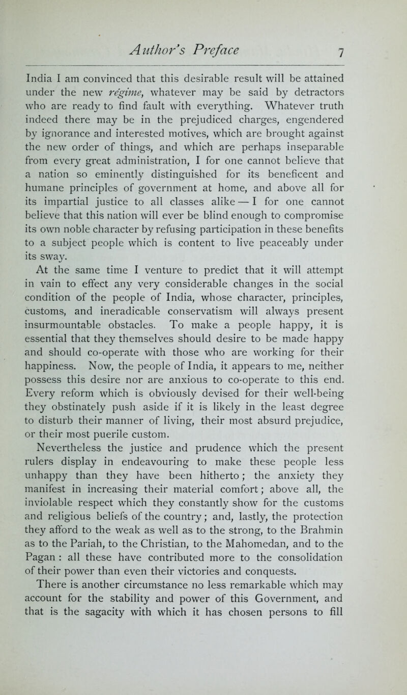 India I am convinced that this desirable result will be attained under the new regime, whatever may be said by detractors who are ready to find fault with everything. Whatever truth indeed there may be in the prejudiced charges, engendered by ignorance and interested motives, which are brought against the new order of things, and which are perhaps inseparable from every great administration, I for one cannot believe that a nation so eminently distinguished for its beneficent and humane principles of government at home, and above all for its impartial justice to all classes alike — I for one cannot believe that this nation will ever be blind enough to compromise its own noble character by refusing participation in these benefits to a subject people which is content to live peaceably under its sway. At the same time I venture to predict that it will attempt in vain to effect any very considerable changes in the social condition of the people of India, whose character, principles, customs, and ineradicable conservatism will always present insurmountable obstacles. To make a people happy, it is essential that they themselves should desire to be made happy and should co-operate with those who are working for their happiness. Now, the people of India, it appears to me, neither possess this desire nor are anxious to co-operate to this end. Every reform which is obviously devised for their well-being they obstinately push aside if it is likely in the least degree to disturb their manner of living, their most absurd prejudice, or their most puerile custom. Nevertheless the justice and prudence which the present rulers display in endeavouring to make these people less unhappy than they have been hitherto; the anxiety they manifest in increasing their material comfort; above all, the inviolable respect which they constantly show for the customs and religious beliefs of the country; and, lastly, the protection they afford to the weak as well as to the strong, to the Brahmin as to the Pariah, to the Christian, to the Mahomedan, and to the Pagan : all these have contributed more to the consolidation of their power than even their victories and conquests. There is another circumstance no less remarkable which may account for the stability and power of this Government, and that is the sagacity with which it has chosen persons to fill