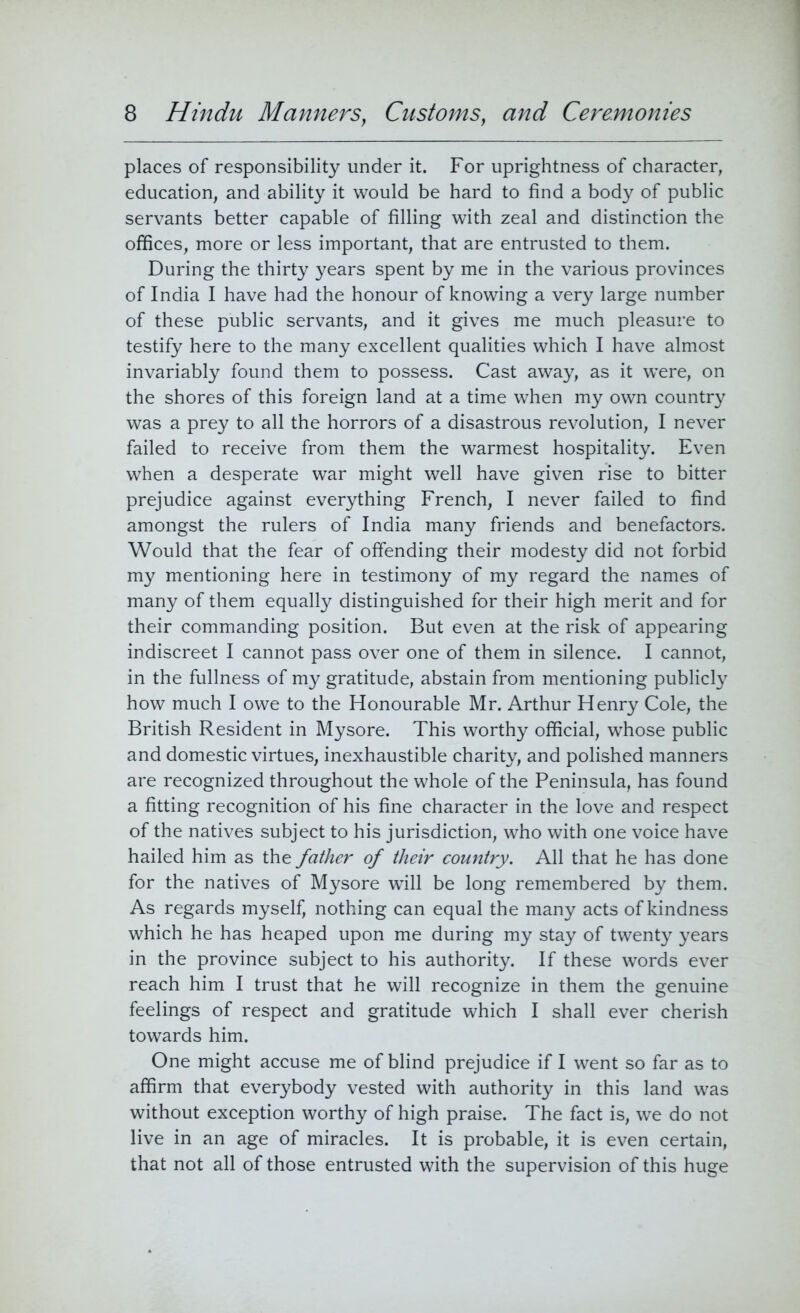 places of responsibility under it. For uprightness of character, education, and ability it would be hard to find a body of public servants better capable of filling with zeal and distinction the offices, more or less important, that are entrusted to them. During the thirty years spent by me in the various provinces of India I have had the honour of knowing a very large number of these public servants, and it gives me much pleasure to testify here to the many excellent qualities which I have almost invariably found them to possess. Cast away, as it were, on the shores of this foreign land at a time when my own country was a prey to all the horrors of a disastrous revolution, I never failed to receive from them the warmest hospitality. Even when a desperate war might well have given rise to bitter prejudice against everything French, I never failed to find amongst the rulers of India many friends and benefactors. Would that the fear of offending their modesty did not forbid my mentioning here in testimony of my regard the names of many of them equally distinguished for their high merit and for their commanding position. But even at the risk of appearing indiscreet I cannot pass over one of them in silence. I cannot, in the fullness of my gratitude, abstain from mentioning publicly how much I owe to the Honourable Mr. Arthur Henry Cole, the British Resident in Mysore. This worthy official, whose public and domestic virtues, inexhaustible charity, and polished manners are recognized throughout the whole of the Peninsula, has found a fitting recognition of his fine character in the love and respect of the natives subject to his jurisdiction, who with one voice have hailed him as the father of their country. All that he has done for the natives of Mysore will be long remembered by them. As regards myself, nothing can equal the many acts of kindness which he has heaped upon me during my stay of twenty years in the province subject to his authority. If these words ever reach him I trust that he will recognize in them the genuine feelings of respect and gratitude which I shall ever cherish towards him. One might accuse me of blind prejudice if I went so far as to affirm that everybody vested with authority in this land was without exception worthy of high praise. The fact is, we do not live in an age of miracles. It is probable, it is even certain, that not all of those entrusted with the supervision of this huge