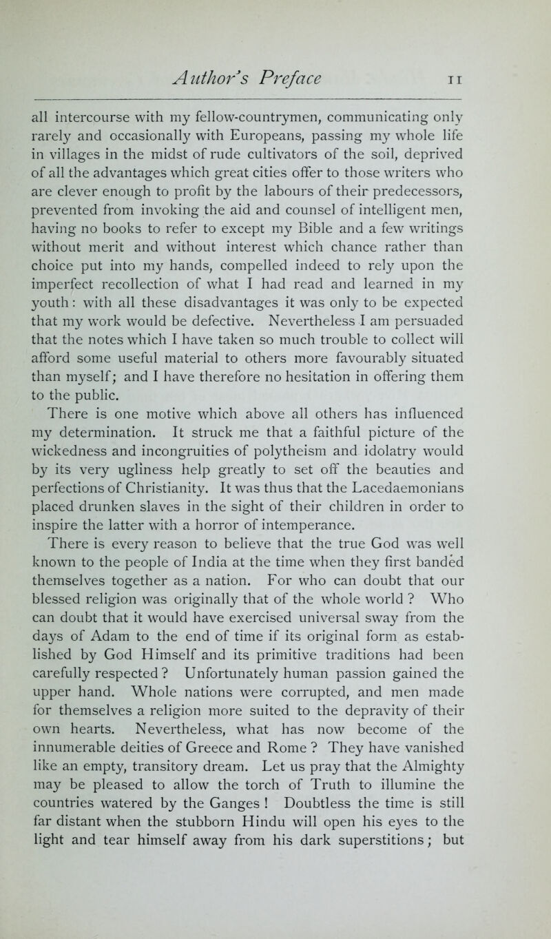 all intercourse with my fellow-countrymen, communicating only rarely and occasionally with Europeans, passing my whole life in villages in the midst of rude cultivators of the soil, deprived of all the advantages which great cities offer to those writers who are clever enough to profit by the labours of their predecessors, prevented from invoking the aid and counsel of intelligent men, having no books to refer to except my Bible and a few writings without merit and without interest which chance rather than choice put into my hands, compelled indeed to rely upon the imperfect recollection of what I had read and learned in my youth: with all these disadvantages it was only to be expected that my work would be defective. Nevertheless I am persuaded that the notes which I have taken so much trouble to collect will afford some useful material to others more favourably situated than myself; and I have therefore no hesitation in offering them to the public. There is one motive which above all others has influenced my determination. It struck me that a faithful picture of the wickedness and incongruities of polytheism and idolatry would by its very ugliness help greatly to set off the beauties and perfections of Christianity. It was thus that the Lacedaemonians placed drunken slaves in the sight of their children in order to inspire the latter with a horror of intemperance. There is every reason to believe that the true God was well known to the people of India at the time when they first banded themselves together as a nation. For who can doubt that our blessed religion was originally that of the whole world ? Who can doubt that it would have exercised universal sway from the days of Adam to the end of time if its original form as estab- lished by God Himself and its primitive traditions had been carefully respected ? Unfortunately human passion gained the upper hand. Whole nations were corrupted, and men made for themselves a religion more suited to the depravity of their own hearts. Nevertheless, what has now become of the innumerable deities of Greece and Rome ? They have vanished like an empty, transitory dream. Let us pray that the Almighty may be pleased to allow the torch of Truth to illumine the countries watered by the Ganges ! Doubtless the time is still far distant when the stubborn Hindu will open his eyes to the light and tear himself away from his dark superstitions; but
