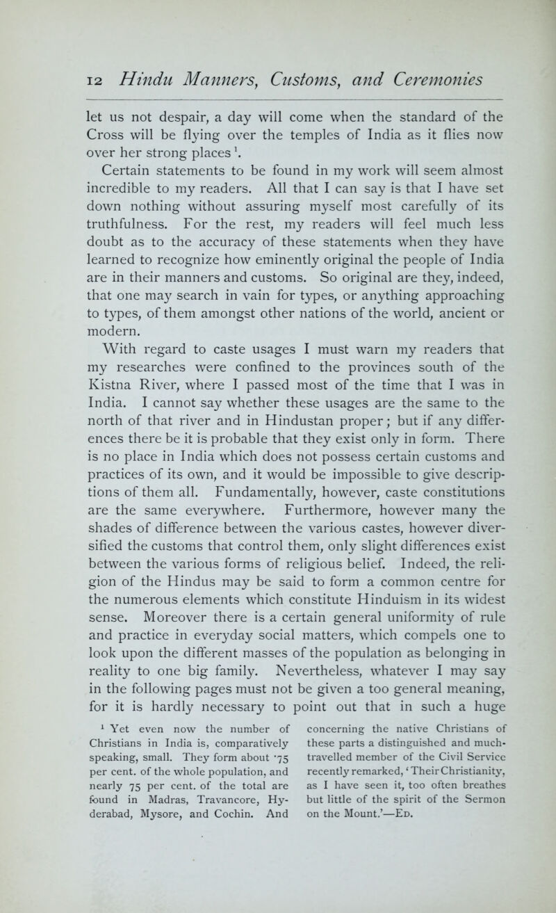 let us not despair, a day will come when the standard of the Cross will be flying over the temples of India as it flies now over her strong places \ Certain statements to be found in my work will seem almost incredible to my readers. All that I can say is that I have set down nothing without assuring myself most carefully of its truthfulness. For the rest, my readers will feel much less doubt as to the accuracy of these statements when they have learned to recognize how eminently original the people of India are in their manners and customs. So original are they, indeed, that one may search in vain for types, or anything approaching to types, of them amongst other nations of the world, ancient or modern. With regard to caste usages I must warn my readers that my researches were confined to the provinces south of the Kistna River, where I passed most of the time that I was in India. I cannot say whether these usages are the same to the north of that river and in Hindustan proper; but if any differ- ences there be it is probable that they exist only in form. There is no place in India which does not possess certain customs and practices of its own, and it would be impossible to give descrip- tions of them all. Fundamentally, however, caste constitutions are the same everywhere. Furthermore, however many the shades of difference between the various castes, however diver- sified the customs that control them, only slight differences exist between the various forms of religious belief. Indeed, the reli- gion of the Hindus may be said to form a common centre for the numerous elements which constitute Hinduism in its widest sense. Moreover there is a certain general uniformity of rule and practice in everyday social matters, which compels one to look upon the different masses of the population as belonging in reality to one big family. Nevertheless, whatever I may say in the following pages must not be given a too general meaning, for it is hardly necessary to point out that in such a huge 1 Yet even now the number of concerning the native Christians of Christians in India is, comparatively these parts a distinguished and much- speaking, small. They form about '75 travelled member of the Civil Service per cent, of the whole population, and recently remarked, ‘Their Christianity, nearly 75 per cent, of the total are as I have seen it, too often breathes found in Madras, Travancore, Hy- but little of the spirit of the Sermon derabad, Mysore, and Cochin. And on the Mount.’—Ed.