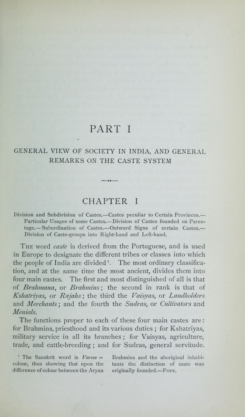 PART I GENERAL VIEW OF SOCIETY IN INDIA, AND GENERAL REMARKS ON THE CASTE SYSTEM CHAPTER I Division and Subdivision of Castes.—Castes peculiar to Certain Provinces.— Particular Usages of some Castes.—Division of Castes founded on Paren- tage.— Subordination of Castes.—Outward Signs of certain Castes.— Division of Caste-groups into Right-hand and Left-hand. The word caste is derived from the Portuguese, and is used in Europe to designate the different tribes or classes into which the people of India are divided h The most ordinary classifica- tion, and at the same time the most ancient, divides them into four main castes. The first and most distinguished of all is that of Brahmana, or Brahmins; the second in rank is that of Kshatriyas, or Rajahs; the third the Vaisyas, or Landholders and Merchants; and the fourth the Sudras, or Cultivators and Menials. The functions proper to each of these four main castes are: for Brahmins, priesthood and its various duties ; for Kshatriyas, military service in all its branches; for Vaisyas, agriculture, trade, and cattle-breeding; and for Sudras, general servitude. 1 The Sanskrit word is Varna = Brahmins and the aboriginal inhabi- colour, thus showing that upon the tants the distinction of caste was difference of colour between the Aryan originally founded.—Pope.