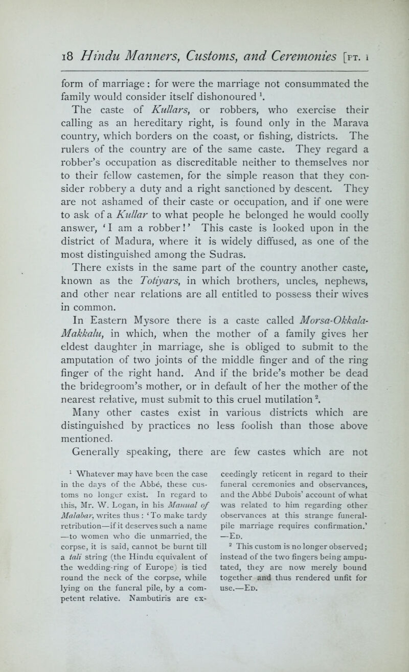 form of marriage: for were the marriage not consummated the family would consider itself dishonoured \ The caste of Kullars, or robbers, who exercise their calling as an hereditary right, is found only in the Marava country, which borders on the coast, or fishing, districts. The rulers of the country are of the same caste. They regard a robber’s occupation as discreditable neither to themselves nor to their fellow castemen, for the simple reason that they con- sider robbery a duty and a right sanctioned by descent. They are not ashamed of their caste or occupation, and if one were to ask of a Kullar to what people he belonged he would coolly answer, 11 am a robber! ’ This caste is looked upon in the district of Madura, where it is widely diffused, as one of the most distinguished among the Sudras. There exists in the same part of the country another caste, known as the Totiyars, in which brothers, uncles, nephews, and other near relations are all entitled to possess their wives in common. In Eastern Mysore there is a caste called Morsa-Okkala- Makkalu, in which, when the mother of a family gives her eldest daughter .in marriage, she is obliged to submit to the amputation of two joints of the middle finger and of the ring finger of the right hand. And if the bride’s mother be dead the bridegroom’s mother, or in default of her the mother of the nearest relative, must submit to this cruel mutilation2. Many other castes exist in various districts which are distinguished by practices no less foolish than those above mentioned. Generally speaking, there are few castes which are not 1 Whatever may have been the case in the days of the Abbe, these cus- toms no longer exist. In regard to this, Mr. W. Logan, in his Manual of Malabar, writes thus : ‘To make tardy retribution—if it deserves such a name —to women who die unmarried, the corpse, it is said, cannot be burnt till a tali string (the Hindu equivalent of the wedding-ring of Europe) is tied round the neck of the corpse, while lying on the funeral pile, by a com- petent relative. Nambutiris are ex- ceedingly reticent in regard to their funeral ceremonies and observances, and the Abbe Dubois’ account of what was related to him regarding other observances at this strange funeral- pile marriage requires confirmation.’ —Ed. 2 This custom is no longer observed; instead of the two fingers being ampu- tated, they are now merely bound together and thus rendered unfit for use.—Ed.