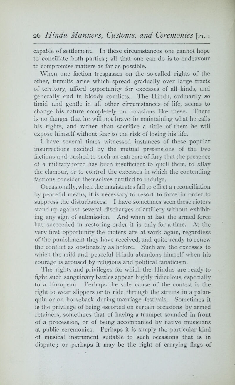 capable of settlement. In these circumstances one cannot hope to conciliate both parties; all that one can do is to endeavour to compromise matters as far as possible. When one faction trespasses on the so-called rights of the other, tumults arise which spread gradually over large tracts of territory, afford opportunity for excesses of all kinds, and generally end in bloody conflicts. The Hindu, ordinarily so timid and gentle in all other circumstances of life, seems to change his nature completely on occasions like these. There is no danger that he will not brave in maintaining what he calls his rights, and rather than sacrifice a tittle of them he will expose himself without fear to the risk of losing his life. I have several times witnessed instances of these popular insurrections excited by the mutual pretensions of the two factions and pushed to such an extreme of fury that the presence of a military force has been insufficient to quell them, to allay the clamour, or to control the excesses in which the contending factions consider themselves entitled to indulge. Occasionally, when the magistrates fail to effect a reconciliation by peaceful means, it is necessary to resort to force in order to suppress the disturbances. I have sometimes seen these rioters stand up against several discharges of artillery without exhibit- ing any sign of submission. And when at last the armed force has succeeded in restoring order it is only for a time. At the very first opportunity the rioters are at work again, regardless of the punishment they have received, and quite ready to renew the conflict as obstinately as before. Such are the excesses to which the mild and peaceful Hindu abandons himself when his courage is aroused by religious and political fanaticism. The rights and privileges for which the Hindus are ready to fight such sanguinary battles appear highly ridiculous, especially to a European. Perhaps the sole cause of the contest is the right to wear slippers or to ride through the streets in a palan- quin or on horseback during marriage festivals. Sometimes it is the privilege of being escorted on certain occasions by armed retainers, sometimes that of having a trumpet sounded in front of a procession, or of being accompanied by native musicians at public ceremonies. Perhaps it is simply the particular kind of musical instrument suitable to such occasions that is in dispute; or perhaps it may be the right of carrying flags of