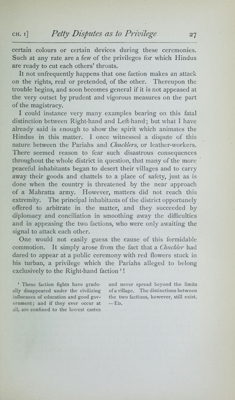 certain colours or certain devices during these ceremonies. Such at any rate are a few of the privileges for which Hindus are ready to cut each others* throats. It not unfrequently happens that one faction makes an attack on the rights, real or pretended, of the other. Thereupon the trouble begins, and soon becomes general if it is not appeased at the very outset by prudent and vigorous measures on the part of the magistracy. I could instance very many examples bearing on this fatal distinction between Right-hand and Left-hand; but what I have already said is enough to show the spirit which animates the Hindus in this matter. I once witnessed a dispute of this nature between the Pariahs and Chucklers, or leather-workers. There seemed reason to fear such disastrous consequences throughout the whole district in question, that many of the more peaceful inhabitants began to desert their villages and to carry away their goods and chattels to a place of safety, just as is done when the country is threatened by the near approach of a Mahratta army. However, matters did not reach this extremity. The principal inhabitants of the district opportunely offered to arbitrate in the matter, and they succeeded by diplomacy and conciliation in smoothing away the difficulties and in appeasing the two factions, who were only awaiting the signal to attack each other. One would not easily guess the cause of this formidable commotion. It simply arose from the fact that a Chuckler had dared to appear at a public ceremony with red flowers stuck in his turban, a privilege which the Pariahs alleged to belong exclusively to the Right-hand faction 1! 1 These faction fights have gradu- and never spread beyond the limits ally disappeared under the civilizing of a village. The distinctions between influences of education and good gov- the two factions, however, still exist, ernment; and if they ever occur at -—Ed. all, are confined to the lowest castes