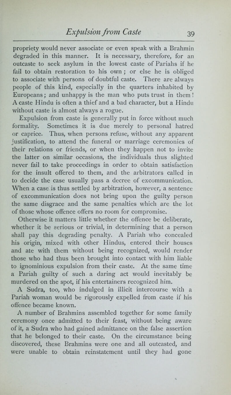 Expulsion from Caste propriety would never associate or even speak with a Brahmin degraded in this manner. It is necessary, therefore, for an outcaste to seek asylum in the lowest caste of Pariahs if he fail to obtain restoration to his own ; or else he is obliged to associate with persons of doubtful caste. There are always people of this kind, especially in the quarters inhabited by Europeans; and unhappy is the man who puts trust in them ! A caste Hindu is often a thief and a bad character, but a Hindu without caste is almost always a rogue. Expulsion from caste is generally put in force without much formality. Sometimes it is due merely to personal hatred or caprice. Thus, when persons refuse, without any apparent justification, to attend the funeral or marriage ceremonies of their relations or friends, or when they happen not to invite the latter on similar occasions, the individuals thus slighted never fail to take proceedings in order to obtain satisfaction for the insult offered to them, and the arbitrators called in to decide the case usually pass a decree of excommunication. When a case is thus settled by arbitration, however, a sentence of excommunication does not bring upon the guilty person the same disgrace and the same penalties which are the lot of those whose offence offers no room for compromise. Otherwise it matters little whether the offence be deliberate, whether it be serious or trivial, in determining that a person shall pay this degrading penalty. A Pariah who concealed his origin, mixed with other Hindus, entered their houses and ate with them without being recognized, would render those who had thus been brought into contact with him liable to ignominious expulsion from their caste. At the same time a Pariah guilty of such a daring act would inevitably be murdered on the spot, if his entertainers recognized him. A Sudra, too, who indulged in illicit intercourse with a Pariah woman would be rigorously expelled from caste if his offence became known. A number of Brahmins assembled together for some family ceremony once admitted to their feast, without being aware of it, a Sudra who had gained admittance on the false assertion that he belonged to their caste. On the circumstance being discovered, these Brahmins were one and all outcasted, and were unable to obtain reinstatement until they had gone