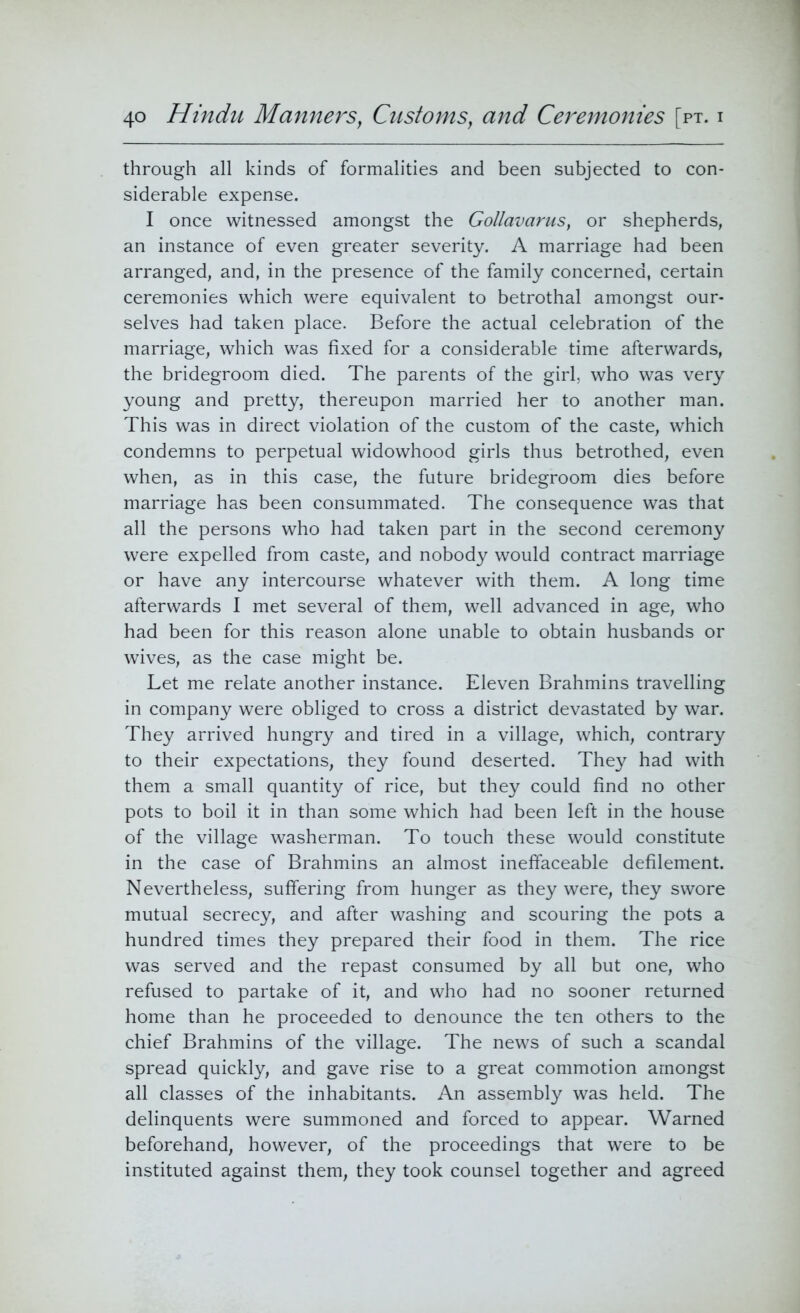 through all kinds of formalities and been subjected to con- siderable expense. I once witnessed amongst the Gollavarus, or shepherds, an instance of even greater severity. A marriage had been arranged, and, in the presence of the family concerned, certain ceremonies which were equivalent to betrothal amongst our- selves had taken place. Before the actual celebration of the marriage, which was fixed for a considerable time afterwards, the bridegroom died. The parents of the girl, who was very young and pretty, thereupon married her to another man. This was in direct violation of the custom of the caste, which condemns to perpetual widowhood girls thus betrothed, even when, as in this case, the future bridegroom dies before marriage has been consummated. The consequence was that all the persons who had taken part in the second ceremony were expelled from caste, and nobody would contract marriage or have any intercourse whatever with them. A long time afterwards I met several of them, well advanced in age, who had been for this reason alone unable to obtain husbands or wives, as the case might be. Let me relate another instance. Eleven Brahmins travelling in company were obliged to cross a district devastated by war. They arrived hungry and tired in a village, which, contrary to their expectations, they found deserted. They had with them a small quantity of rice, but they could find no other pots to boil it in than some which had been left in the house of the village washerman. To touch these would constitute in the case of Brahmins an almost ineffaceable defilement. Nevertheless, suffering from hunger as they were, they swore mutual secrecy, and after washing and scouring the pots a hundred times they prepared their food in them. The rice was served and the repast consumed by all but one, who refused to partake of it, and who had no sooner returned home than he proceeded to denounce the ten others to the chief Brahmins of the village. The news of such a scandal spread quickly, and gave rise to a great commotion amongst all classes of the inhabitants. An assembly was held. The delinquents were summoned and forced to appear. Warned beforehand, however, of the proceedings that were to be instituted against them, they took counsel together and agreed