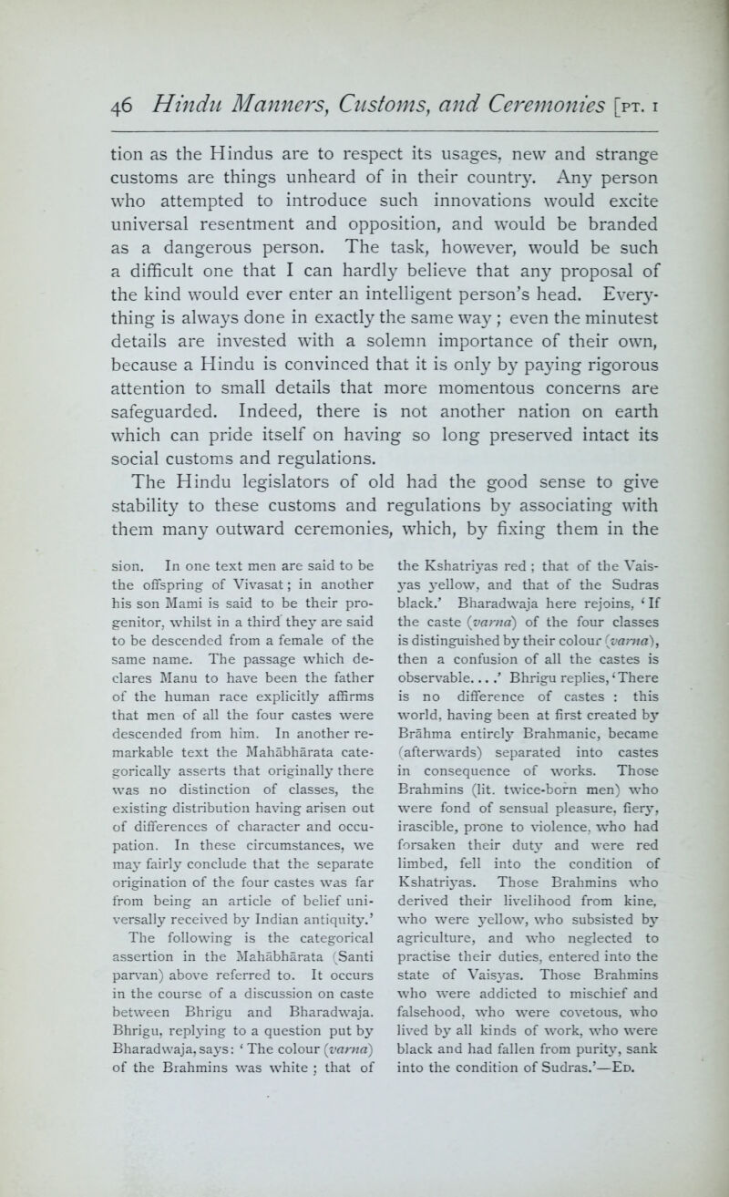 tion as the Hindus are to respect its usages, new and strange customs are things unheard of in their country. Any person who attempted to introduce such innovations would excite universal resentment and opposition, and would be branded as a dangerous person. The task, however, would be such a difficult one that I can hardly believe that any proposal of the kind would ever enter an intelligent person’s head. Every- thing is always done in exactly the same way; even the minutest details are invested with a solemn importance of their own, because a Hindu is convinced that it is only by paying rigorous attention to small details that more momentous concerns are safeguarded. Indeed, there is not another nation on earth which can pride itself on having so long preserved intact its social customs and regulations. The Hindu legislators of old had the good sense to give stability to these customs and regulations by associating with them many outward ceremonies, which, by fixing them in the sion. In one text men are said to be the offspring of Vivasat; in another his son Mami is said to be their pro- genitor, whilst in a third they are said to be descended from a female of the same name. The passage which de- clares Manu to have been the father of the human race explicitly affirms that men of all the four castes were descended from him. In another re- markable text the Mahabharata cate- gorically asserts that originally there was no distinction of classes, the existing distribution having arisen out of differences of character and occu- pation. In these circumstances, we may fairly conclude that the separate origination of the four castes was far from being an article of belief uni- versally received by Indian antiquity.’ The following is the categorical assertion in the Mahabharata (Santi parvan) above referred to. It occurs in the course of a discussion on caste between Bhrigu and Bharadwaja. Bhrigu, replying to a question put by Bharadwaja,says: ‘ The colour (varna) of the Brahmins was white ; that of the Kshatriyas red ; that of the Vais- yas yellow, and that of the Sudras black.’ Bharadwaja here rejoins, * If the caste (varna) of the four classes is distinguished by their colour (varna), then a confusion of all the castes is observable....’ Bhrigu replies, ‘ There is no difference of castes : this world, having been at first created by Brahma entirely Brahmanic, became (afterwards) separated into castes in consequence of works. Those Brahmins (lit. twice-born men) who were fond of sensual pleasure, fiery, irascible, prone to violence, who had forsaken their duty and were red limbed, fell into the condition of Kshatri3Tas. Those Brahmins who derived their livelihood from kine, who were yellow, who subsisted by agriculture, and who neglected to practise their duties, entered into the state of Vaisyas. Those Brahmins who were addicted to mischief and falsehood, who were covetous, who lived by all kinds of work, who were black and had fallen from purity, sank into the condition of Sudras.’—Ed.