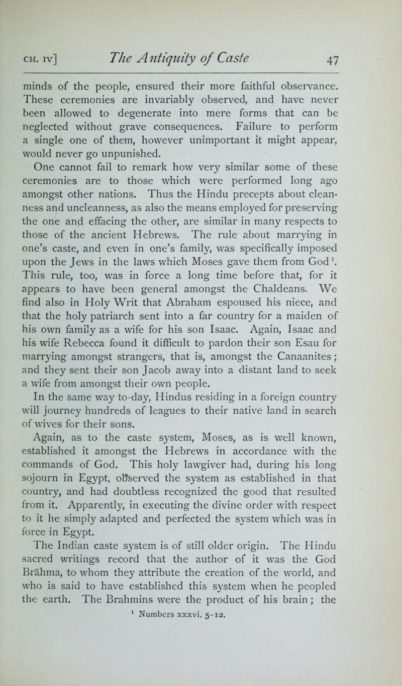 minds of the people, ensured their more faithful observance. These ceremonies are invariably observed, and have never been allowed to degenerate into mere forms that can be neglected without grave consequences. Failure to perform a single one of them, however unimportant it might appear, would never go unpunished. One cannot fail to remark how very similar some of these ceremonies are to those which were performed long ago amongst other nations. Thus the Hindu precepts about clean- ness and uncleanness, as also the means employed for preserving the one and effacing the other, are similar in many respects to those of the ancient Hebrews. The rule about marrying in one’s caste, and even in one’s family, was specifically imposed upon the Jews in the laws which Moses gave them from God1. This rule, too, was in force a long time before that, for it appears to have been general amongst the Chaldeans. We find also in Holy Writ that Abraham espoused his niece, and that the holy patriarch sent into a far country for a maiden of his own family as a wife for his son Isaac. Again, Isaac and his wife Rebecca found it difficult to pardon their son Esau for marrying amongst strangers, that is, amongst the Canaanites; and they sent their son Jacob away into a distant land to seek a wife from amongst their own people. In the same way to-day, Hindus residing in a foreign country will journey hundreds of leagues to their native land in search of wives for their sons. Again, as to the caste system, Moses, as is well known, established it amongst the Hebrews in accordance with the commands of God. This holy lawgiver had, during his long sojourn in Egypt, observed the system as established in that country, and had doubtless recognized the good that resulted from it. Apparently, in executing the divine order with respect to it he simply adapted and perfected the system which was in force in Egypt. The Indian caste system is of still older origin. The Hindu sacred writings record that the author of it was the God Brahma, to whom they attribute the creation of the world, and who is said to have established this system when he peopled the earth. The Brahmins were the product of his brain; the 1 Numbers xxxvi. 5-12.