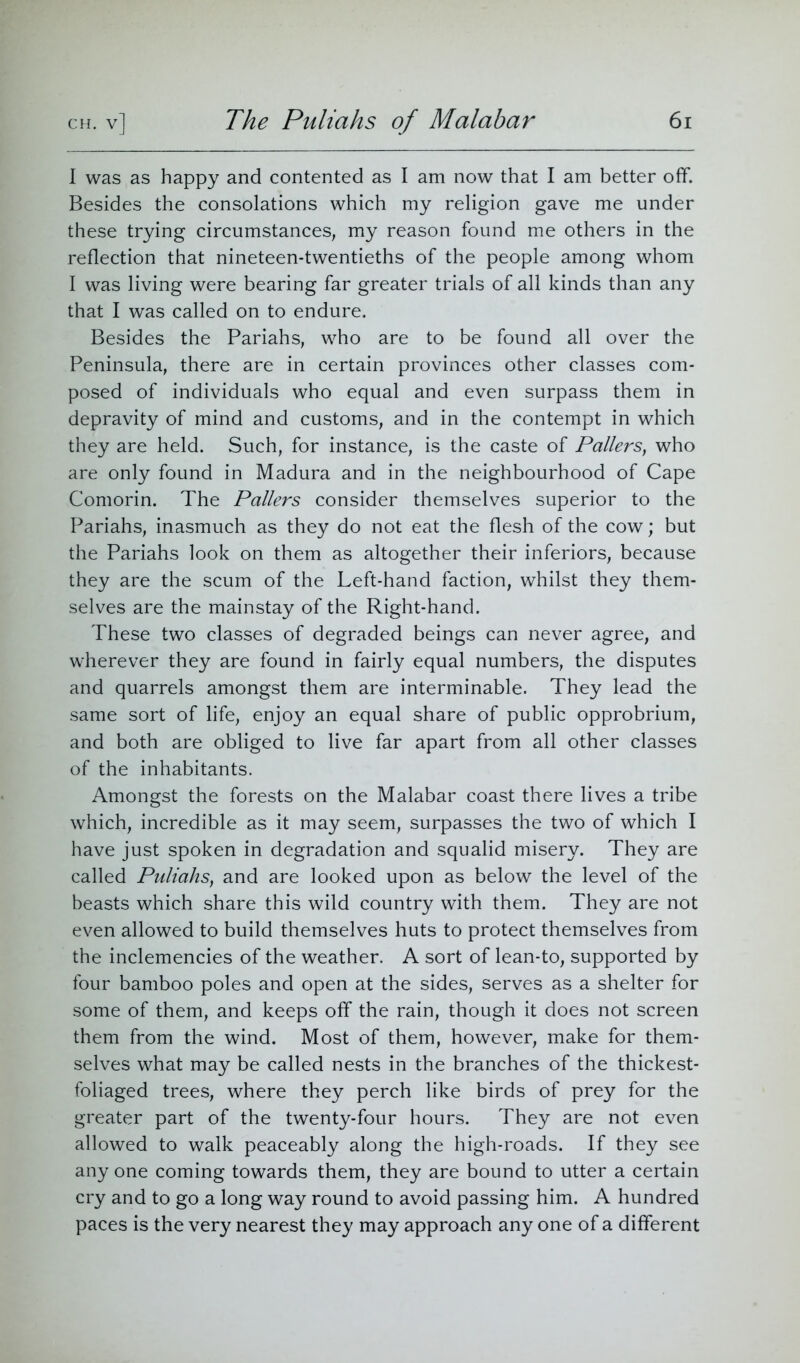 I was as happy and contented as I am now that I am better off. Besides the consolations which my religion gave me under these trying circumstances, my reason found me others in the reflection that nineteen-twentieths of the people among whom I was living were bearing far greater trials of all kinds than any that I was called on to endure. Besides the Pariahs, who are to be found all over the Peninsula, there are in certain provinces other classes com- posed of individuals who equal and even surpass them in depravity of mind and customs, and in the contempt in which they are held. Such, for instance, is the caste of Patters, who are only found in Madura and in the neighbourhood of Cape Comorin. The Patters consider themselves superior to the Pariahs, inasmuch as they do not eat the flesh of the cow; but the Pariahs look on them as altogether their inferiors, because they are the scum of the Left-hand faction, whilst they them- selves are the mainstay of the Right-hand. These two classes of degraded beings can never agree, and wherever they are found in fairly equal numbers, the disputes and quarrels amongst them are interminable. They lead the same sort of life, enjoy an equal share of public opprobrium, and both are obliged to live far apart from all other classes of the inhabitants. Amongst the forests on the Malabar coast there lives a tribe which, incredible as it may seem, surpasses the two of which I have just spoken in degradation and squalid misery. They are called Puliahs, and are looked upon as below the level of the beasts which share this wild country with them. They are not even allowed to build themselves huts to protect themselves from the inclemencies of the weather. A sort of lean-to, supported by four bamboo poles and open at the sides, serves as a shelter for some of them, and keeps off the rain, though it does not screen them from the wind. Most of them, however, make for them- selves what may be called nests in the branches of the thickest- foliaged trees, where they perch like birds of prey for the greater part of the twenty-four hours. They are not even allowed to walk peaceably along the high-roads. If they see any one coming towards them, they are bound to utter a certain cry and to go a long way round to avoid passing him. A hundred paces is the very nearest they may approach any one of a different