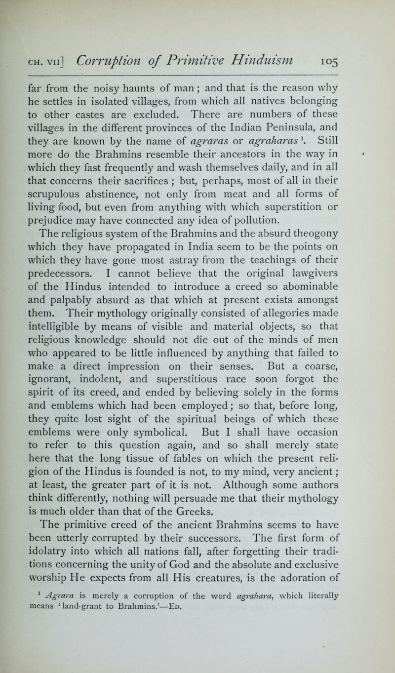 far from the noisy haunts of man; and that is the reason why he settles in isolated villages, from which all natives belonging to other castes are excluded. There are numbers of these villages in the different provinces of the Indian Peninsula, and they are known by the name of agraras or agraharas \ Still more do the Brahmins resemble their ancestors in the way in which they fast frequently and wash themselves daily, and in all that concerns their sacrifices ; but, perhaps, most of all in their scrupulous abstinence, not only from meat and all forms of living food, but even from anything with which superstition or prejudice may have connected any idea of pollution. The religious system of the Brahmins and the absurd theogony which they have propagated in India seem to be the points on which they have gone most astray from the teachings of their predecessors. I cannot believe that the original lawgivers of the Hindus intended to introduce a creed so abominable and palpably absurd as that which at present exists amongst them. Their mythology originally consisted of allegories made intelligible by means of visible and material objects, so that religious knowledge should not die out of the minds of men who appeared to be little influenced by anything that failed to make a direct impression on their senses. But a coarse, ignorant, indolent, and superstitious race soon forgot the spirit of its creed, and ended by believing solely in the forms and emblems which had been employed; so that, before long, they quite lost sight of the spiritual beings of which these emblems were only symbolical. But I shall have occasion to refer to this question again, and so shall merely state here that the long tissue of fables on which the present reli- gion of the Hindus is founded is not, to my mind, very ancient; at least, the greater part of it is not. Although some authors think differently, nothing will persuade me that their mythology is much older than that of the Greeks. The primitive creed of the ancient Brahmins seems to have been utterly corrupted by their successors. The first form of idolatry into which all nations fall, after forgetting their tradi- tions concerning the unity of God and the absolute and exclusive worship He expects from all His creatures, is the adoration of 1 Agrara is merely a corruption of the word agrahara, which literally means 1 land-grant to Brahmins.’—Ed.