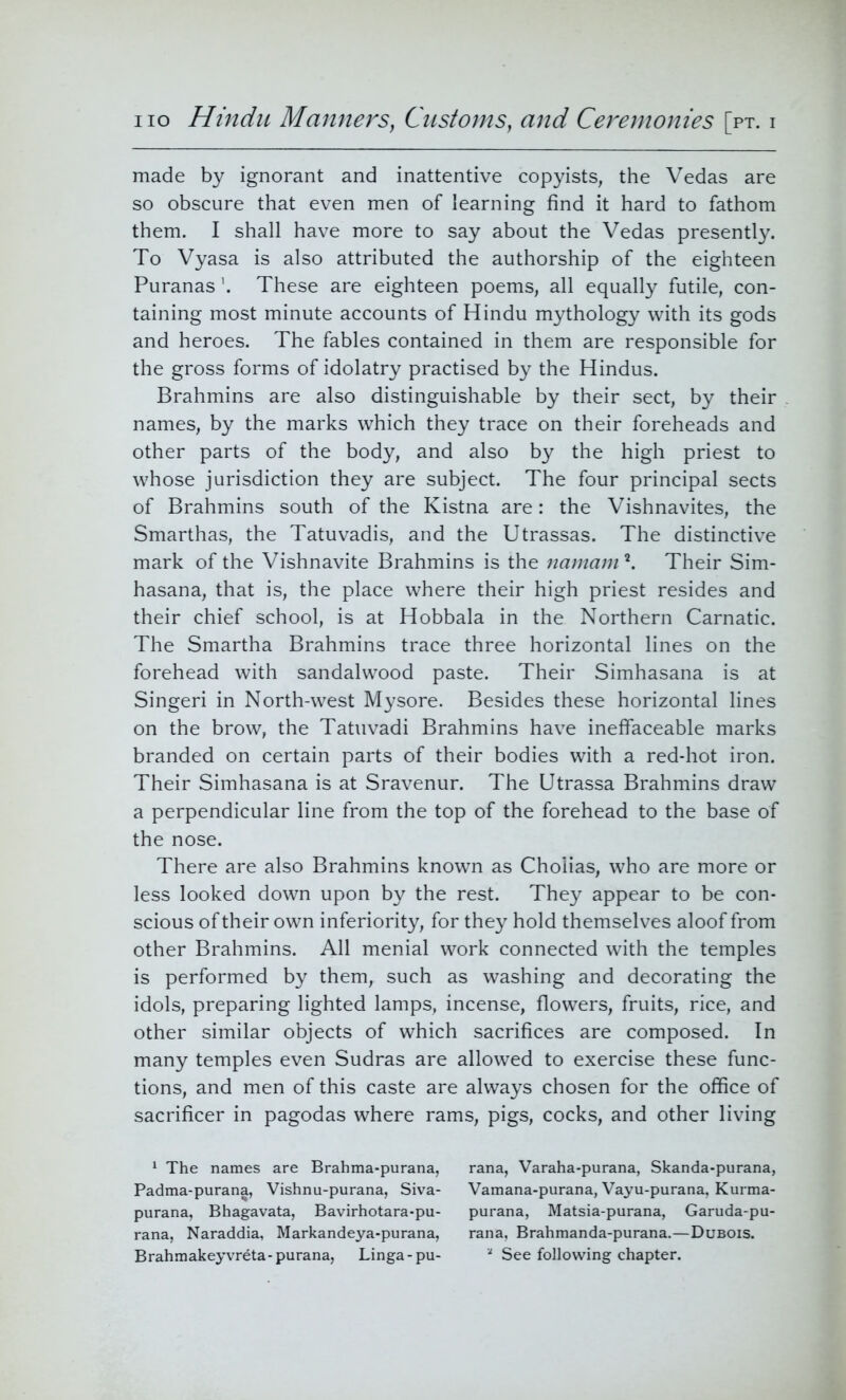 made by ignorant and inattentive copyists, the Vedas are so obscure that even men of learning find it hard to fathom them. I shall have more to say about the Vedas presently. To Vyasa is also attributed the authorship of the eighteen Puranas \ These are eighteen poems, all equally futile, con- taining most minute accounts of Hindu mythology with its gods and heroes. The fables contained in them are responsible for the gross forms of idolatry practised by the Hindus. Brahmins are also distinguishable by their sect, by their names, by the marks which they trace on their foreheads and other parts of the body, and also by the high priest to whose jurisdiction they are subject. The four principal sects of Brahmins south of the Kistna are: the Vishnavites, the Smarthas, the Tatuvadis, and the Utrassas. The distinctive mark of the Vishnavite Brahmins is the namam?. Their Sim- hasana, that is, the place where their high priest resides and their chief school, is at Hobbala in the Northern Carnatic. The Smartha Brahmins trace three horizontal lines on the forehead with sandalwood paste. Their Simhasana is at Singeri in North-west Mysore. Besides these horizontal lines on the brow, the Tatuvadi Brahmins have ineffaceable marks branded on certain parts of their bodies with a red-hot iron. Their Simhasana is at Sravenur. The Utrassa Brahmins draw a perpendicular line from the top of the forehead to the base of the nose. There are also Brahmins known as Cholias, who are more or less looked down upon by the rest. They appear to be con- scious of their own inferiority, for they hold themselves aloof from other Brahmins. All menial work connected with the temples is performed by them, such as washing and decorating the idols, preparing lighted lamps, incense, flowers, fruits, rice, and other similar objects of which sacrifices are composed. In many temples even Sudras are allowed to exercise these func- tions, and men of this caste are always chosen for the office of sacrificer in pagodas where rams, pigs, cocks, and other living 1 The names are Brahma-purana, rana, Varaha-purana, Skanda-purana, Padma-purana, Vishnu-purana, Siva- Vamana-purana, Vayu-purana, Kurma- purana, Bhagavata, Bavirhotara-pu- purana, Matsia-purana, Garuda-pu- rana, Naraddia, Markandeya-purana, rana, Brahmanda-purana.—Dubois. Brahmakeyvreta-purana, Linga-pu- a See following chapter.