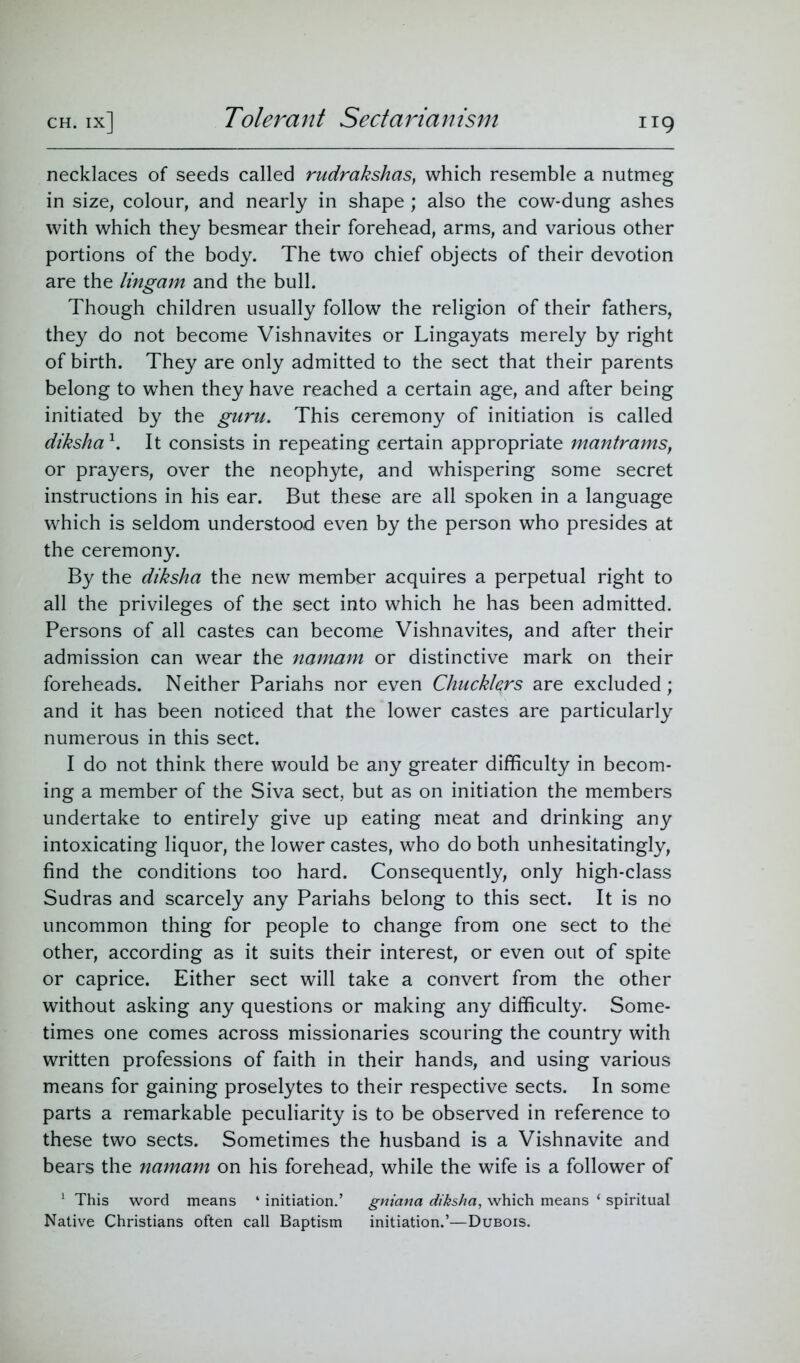 Tolerant Sectarianism necklaces of seeds called rudrakshas, which resemble a nutmeg in size, colour, and nearly in shape ; also the cow-dung ashes with which they besmear their forehead, arms, and various other portions of the body. The two chief objects of their devotion are the lingam and the bull. Though children usually follow the religion of their fathers, they do not become Vishnavites or Lingayats merely by right of birth. They are only admitted to the sect that their parents belong to when they have reached a certain age, and after being initiated by the guru. This ceremony of initiation is called diksha \ It consists in repeating certain appropriate mantrams, or prayers, over the neophyte, and whispering some secret instructions in his ear. But these are all spoken in a language which is seldom understood even by the person who presides at the ceremony. By the diksha the new member acquires a perpetual right to all the privileges of the sect into which he has been admitted. Persons of all castes can become Vishnavites, and after their admission can wear the namam or distinctive mark on their foreheads. Neither Pariahs nor even Chuckkrs are excluded; and it has been noticed that the lower castes are particularly numerous in this sect. I do not think there would be any greater difficulty in becom- ing a member of the Siva sect, but as on initiation the members undertake to entirely give up eating meat and drinking any intoxicating liquor, the lower castes, who do both unhesitatingly, find the conditions too hard. Consequently, only high-class Sudras and scarcely any Pariahs belong to this sect. It is no uncommon thing for people to change from one sect to the other, according as it suits their interest, or even out of spite or caprice. Either sect will take a convert from the other without asking any questions or making any difficulty. Some- times one comes across missionaries scouring the country with written professions of faith in their hands, and using various means for gaining proselytes to their respective sects. In some parts a remarkable peculiarity is to be observed in reference to these two sects. Sometimes the husband is a Vishnavite and bears the namam on his forehead, while the wife is a follower of 1 This word means ‘ initiation.’ gniana diksha, which means ‘ spiritual Native Christians often call Baptism initiation.’—Dubois.
