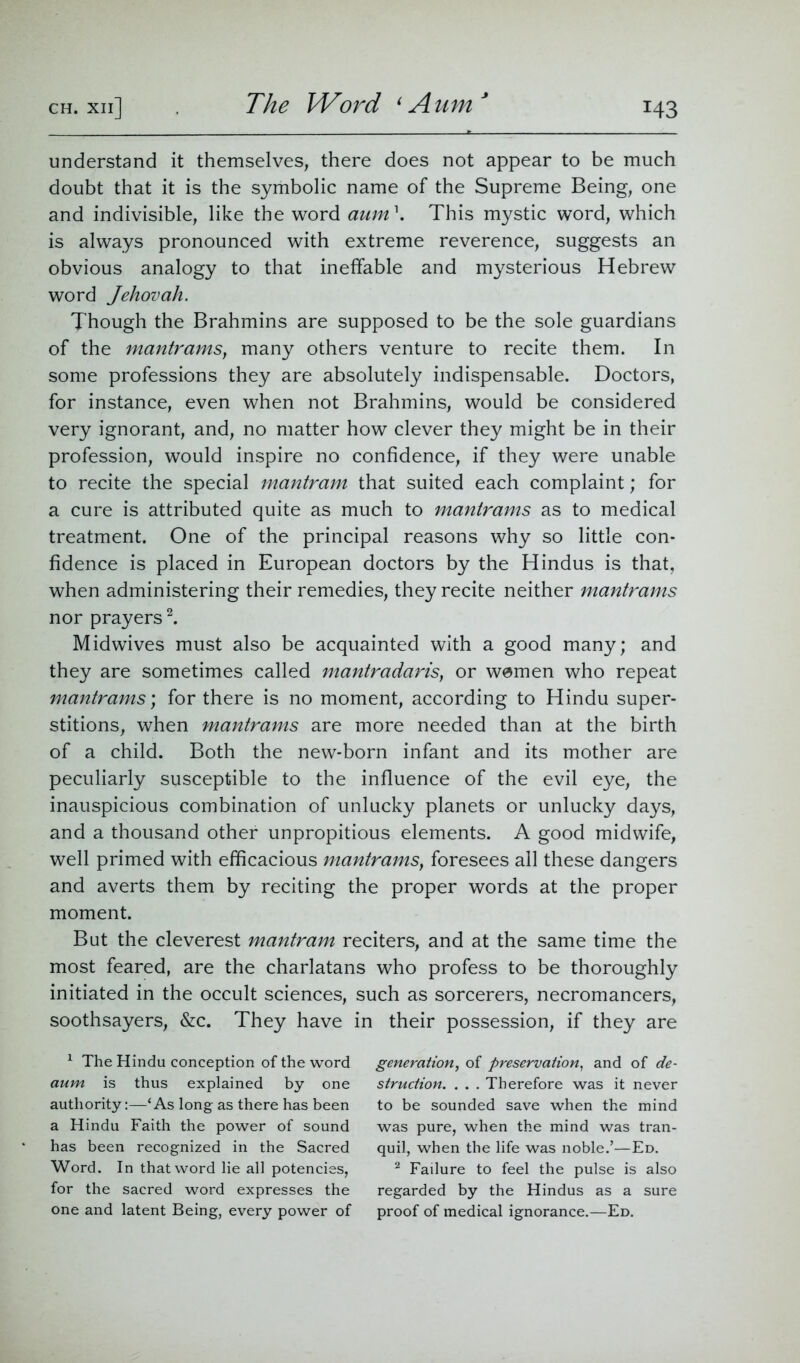 The Word 1 Aum understand it themselves, there does not appear to be much doubt that it is the symbolic name of the Supreme Being, one and indivisible, like the word aum\ This mystic word, which is always pronounced with extreme reverence, suggests an obvious analogy to that ineffable and mysterious Hebrew word Jehovah. Though the Brahmins are supposed to be the sole guardians of the mantrams, many others venture to recite them. In some professions they are absolutely indispensable. Doctors, for instance, even when not Brahmins, would be considered very ignorant, and, no matter how clever they might be in their profession, would inspire no confidence, if they were unable to recite the special mantram that suited each complaint; for a cure is attributed quite as much to mantrams as to medical treatment. One of the principal reasons why so little con- fidence is placed in European doctors by the Hindus is that, when administering their remedies, they recite neither mantrams nor prayers1 2. Midwives must also be acquainted with a good many; and they are sometimes called mantradaris} or wemen who repeat mantrams; for there is no moment, according to Hindu super- stitions, when mantrams are more needed than at the birth of a child. Both the new-born infant and its mother are peculiarly susceptible to the influence of the evil eye, the inauspicious combination of unlucky planets or unlucky days, and a thousand other unpropitious elements. A good midwife, well primed with efficacious mantrams} foresees all these dangers and averts them by reciting the proper words at the proper moment. But the cleverest mantram reciters, and at the same time the most feared, are the charlatans who profess to be thoroughly initiated in the occult sciences, such as sorcerers, necromancers, soothsayers, &c. They have in their possession, if they are 1 The Hindu conception of the word aum is thus explained by one authority:—‘As long as there has been a Hindu Faith the power of sound has been recognized in the Sacred Word. In that word lie all potencies, for the sacred word expresses the one and latent Being, every power of generation, of preservation, and of de- struction. . . . Therefore was it never to be sounded save when the mind was pure, when the mind was tran- quil, when the life was noble.’—Ed. 2 Failure to feel the pulse is also regarded by the Hindus as a sure proof of medical ignorance.—Ed.