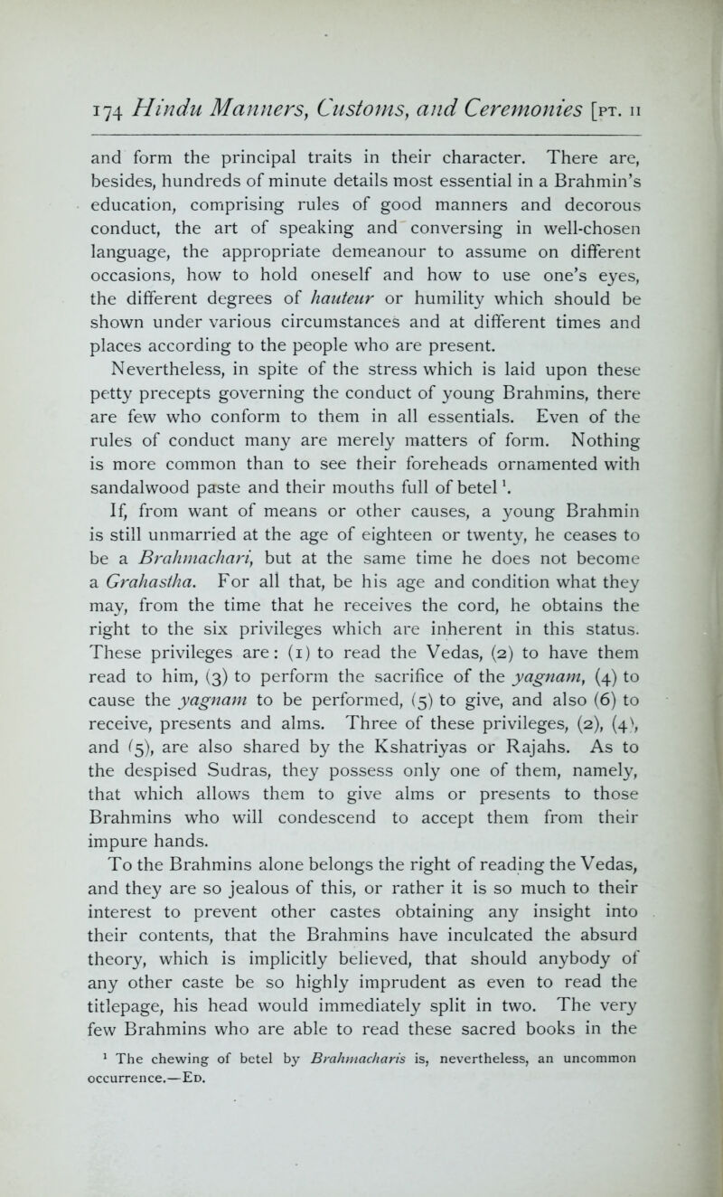 and form the principal traits in their character. There are, besides, hundreds of minute details most essential in a Brahmin’s education, comprising rules of good manners and decorous conduct, the art of speaking and conversing in well-chosen language, the appropriate demeanour to assume on different occasions, how to hold oneself and how to use one’s eyes, the different degrees of hauteur or humility which should be shown under various circumstances and at different times and places according to the people who are present. Nevertheless, in spite of the stress which is laid upon these petty precepts governing the conduct of young Brahmins, there are few who conform to them in all essentials. Even of the rules of conduct many are merely matters of form. Nothing is more common than to see their foreheads ornamented with sandalwood paste and their mouths full of betel \ If, from want of means or other causes, a young Brahmin is still unmarried at the age of eighteen or twenty, he ceases to be a Brahmachariy but at the same time he does not become a Grahastlm. For all that, be his age and condition what they may, from the time that he receives the cord, he obtains the right to the six privileges which are inherent in this status. These privileges are: (i) to read the Vedas, (2) to have them read to him, (3) to perform the sacrifice of the yagnam, (4) to cause the yagnam to be performed, (5) to give, and also (6) to receive, presents and alms. Three of these privileges, (2), (4), and (5), are also shared by the Kshatriyas or Rajahs. As to the despised Sudras, they possess only one of them, namely, that which allows them to give alms or presents to those Brahmins who will condescend to accept them from their impure hands. To the Brahmins alone belongs the right of reading the Vedas, and they are so jealous of this, or rather it is so much to their interest to prevent other castes obtaining any insight into their contents, that the Brahmins have inculcated the absurd theory, which is implicitly believed, that should anybody of any other caste be so highly imprudent as even to read the titlepage, his head would immediately split in two. The very few Brahmins who are able to read these sacred books in the 1 The chewing of betel by Brahmacharis is, nevertheless, an uncommon occurrence.—Ed.