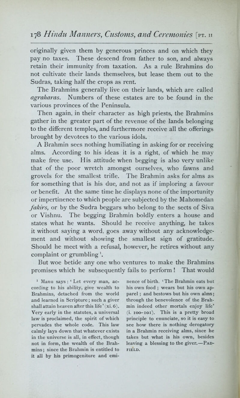 originally given them by generous princes and on which they pay no taxes. These descend from father to son, and always retain their immunity from taxation. As a rule Brahmins do not cultivate their lands themselves, but lease them out to the Sudras, taking half the crops as rent. The Brahmins generally live on their lands, which are called agraharas. Numbers of these estates are to be found in the various provinces of the Peninsula. Then again, in their character as high priests, the Brahmins gather in the greater part of the revenue of the lands belonging to the different temples, and furthermore receive all the offerings brought by devotees to the various idols. A Brahmin sees nothing humiliating in asking for or receiving alms. According to his ideas it is a right, of which he may make free use. His attitude when begging is also very unlike that of the poor wretch amongst ourselves, who fawns and grovels for the smallest trifle. The Brahmin asks for alms as for something that is his due, and not as if imploring a favour or benefit. At the same time he displays none of the importunity or impertinence to which people are subjected by the Mahomedan fakirs, or by the Sudra beggars who belong to the sects of Siva or Vishnu. The begging Brahmin boldly enters a house and states what he wants. Should he receive anything, he takes it without saying a word, goes away without any acknowledge- ment and without showing the smallest sign of gratitude. Should he meet with a refusal, however, he retires without any complaint or grumbling1. But woe betide any one who ventures to make the Brahmins promises which he subsequently fails to perform ! That would 1 Manu says : ‘ Let every man, ac- cording to his ability, give wealth to Brahmins, detached from the world and learned in Scripture; such a giver shall attain heaven after this life’ (xi. 6). Very early in the statutes, a universal law is proclaimed, the spirit of which pervades the whole code. This law calmly lays down that whatever exists in the universe is all, in effect, though not in form, the wealth of the Brah- mins ; since the Brahmin is entitled to it all by his primogeniture and emi- nence of birth. ‘ The Brahmin eats but his own food ; wears but his own ap- parel ; and bestows but his own alms; through the benevolence of the Brah- min indeed other mortals enjoy life’ (i. 100-101). This is a pretty broad principle to enunciate, so it is easy to see how there is nothing derogatory in a Brahmin receiving alms, since he takes but what is his own, besides leaving a blessing to the giver.—Pad- field.