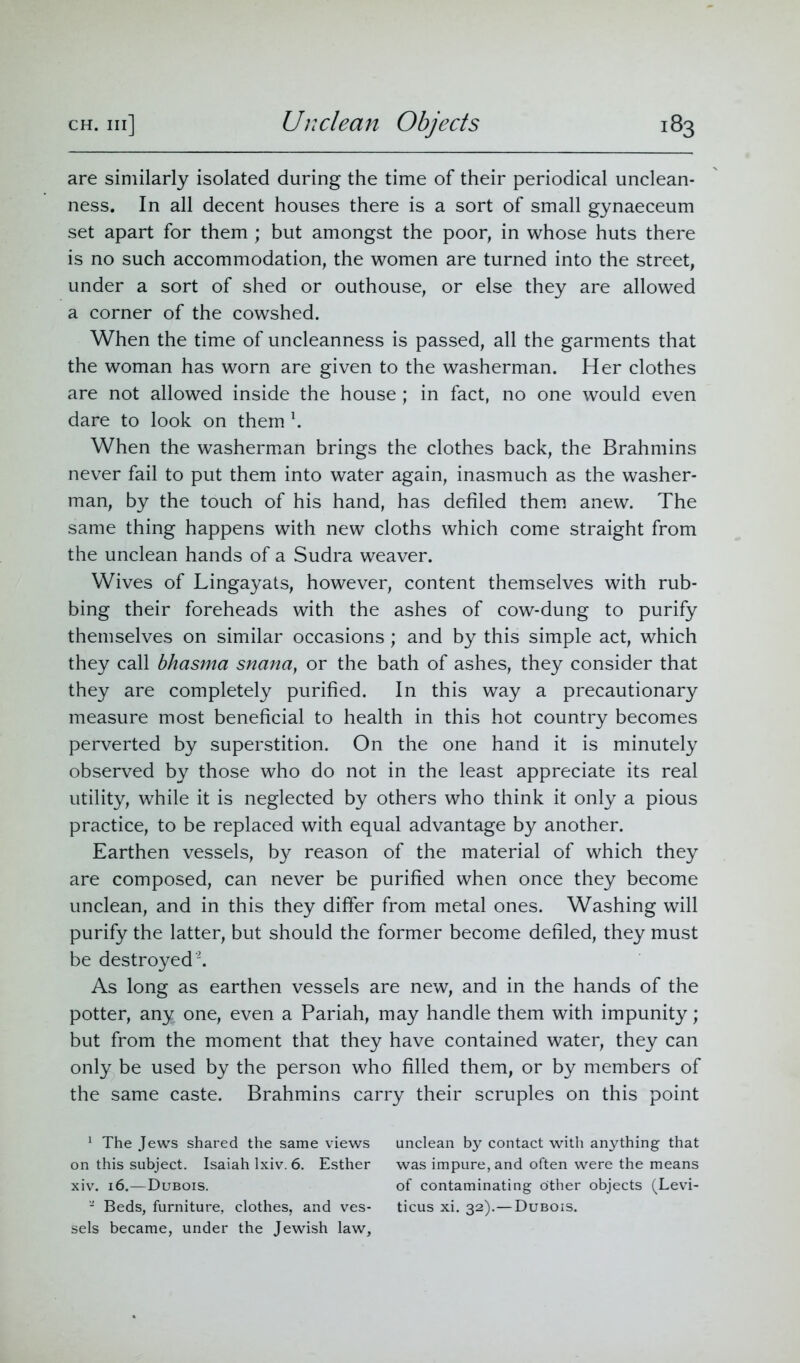 are similarly isolated during the time of their periodical unclean- ness. In all decent houses there is a sort of small gynaeceum set apart for them ; but amongst the poor, in whose huts there is no such accommodation, the women are turned into the street, under a sort of shed or outhouse, or else they are allowed a corner of the cowshed. When the time of uncleanness is passed, all the garments that the woman has worn are given to the washerman. Her clothes are not allowed inside the house; in fact, no one would even dare to look on them \ When the washerman brings the clothes back, the Brahmins never fail to put them into water again, inasmuch as the washer- man, by the touch of his hand, has defiled them anew. The same thing happens with new cloths which come straight from the unclean hands of a Sudra weaver. Wives of Lingayats, however, content themselves with rub- bing their foreheads with the ashes of cow-dung to purify themselves on similar occasions; and by this simple act, which they call bhasma snana, or the bath of ashes, they consider that they are completely purified. In this way a precautionary measure most beneficial to health in this hot country becomes perverted by superstition. On the one hand it is minutely observed by those who do not in the least appreciate its real utility, while it is neglected by others who think it only a pious practice, to be replaced with equal advantage by another. Earthen vessels, by reason of the material of which they are composed, can never be purified when once they become unclean, and in this they differ from metal ones. Washing will purify the latter, but should the former become defiled, they must be destroyed1 2. As long as earthen vessels are new, and in the hands of the potter, any one, even a Pariah, may handle them with impunity; but from the moment that they have contained water, they can only be used by the person who filled them, or by members of the same caste. Brahmins carry their scruples on this point 1 The Jews shared the same views on this subject. Isaiah lxiv. 6. Esther xiv. 16.—Dubois. - Beds, furniture, clothes, and ves- sels became, under the Jewish law. unclean by contact with anything that was impure, and often were the means of contaminating other objects (Levi- ticus xi. 32).—Dubois.