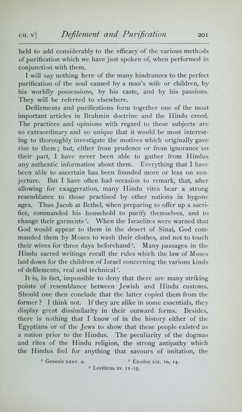 held to add considerably to the efficacy of the various methods of purification which we have just spoken of, when performed in conjunction with them. I will say nothing here of the many hindrances to the perfect purification of the soul caused by a man’s wife or children, by his worldly possessions, by his caste, and by his passions. They will be referred to elsewhere. Defilements and purifications form together one of the most important articles in Brahmin doctrine and the Hindu creed. The practices and opinions with regard to these subjects are so extraordinary and so unique that it would be most interest- ing to thoroughly investigate the motives which originally gave rise to them; but, either from prudence or from ignorance on their part, I have never been able to gather from Hindus any authentic information about them. Everything that I have been able to ascertain has been founded more or less on con- jecture. But I have often had occasion to remark, that, after allowing for exaggeration, many Hindu rites bear a strong resemblance to those practised by other nations in bygone ages. Thus Jacob at Bethel, when preparing to offer up a sacri- fice, commanded his household to purify themselves, and to change their garments \ When the Israelites were warned that God would appear to them in the desert of Sinai, God com- manded them by Moses to wash their clothes, and not to touch their wives for three days beforehand2. Many passages in the Hindu sacred writings recall the rules which the law of Moses laid down for the children of Israel concerning the various kinds of defilements, real and technical3. It is, in fact, impossible to deny that there are many striking points of resemblance between Jewish and Hindu customs. Should one then conclude that the latter copied them from the former? I think not. If they are alike in some essentials, they display great dissimilarity in their outward forms. Besides, there is nothing that I know of in the history either of the Egyptians or of the Jews to show that these people existed as a nation prior to the Hindus. The peculiarity of the dogmas and rites of the Hindu religion, the strong antipathy which the Hindus feel for anything that savours of imitation, the 1 Genesis xxxv. 2. 2 Exodus xix. 10, 14. 3 Leviticus xv. 11-15.