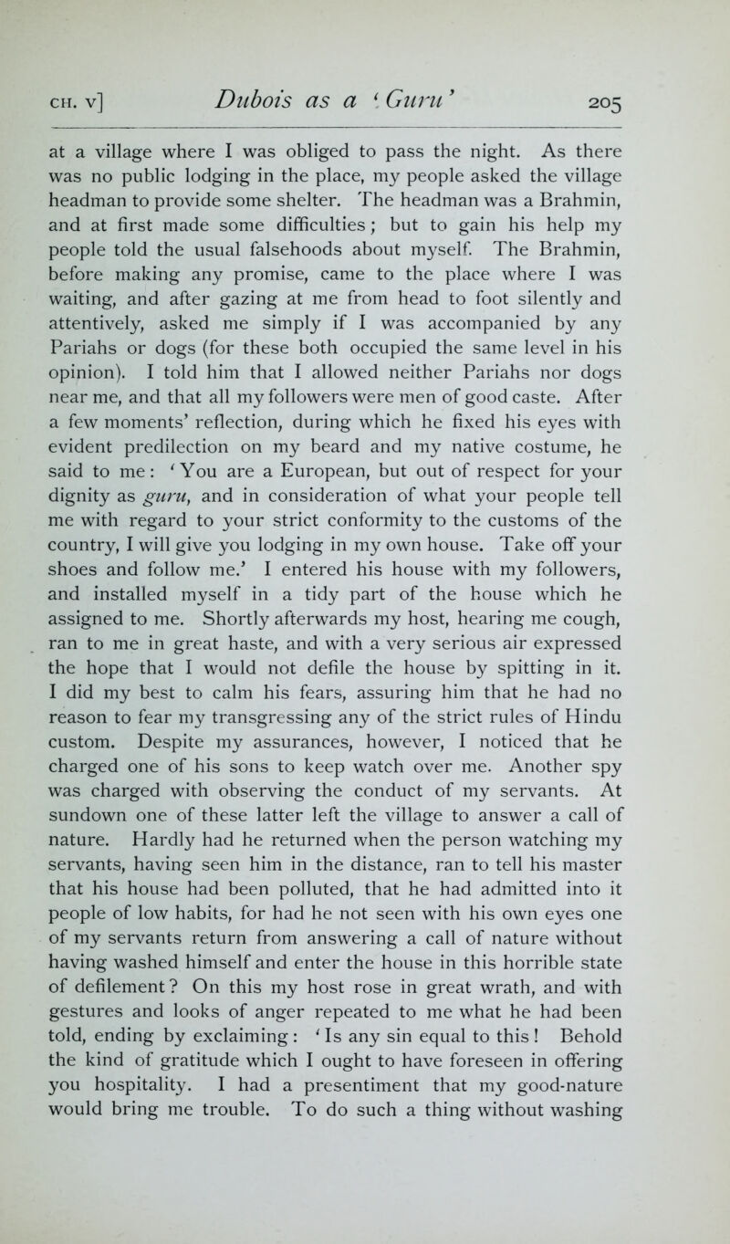 at a village where I was obliged to pass the night. As there was no public lodging in the place, my people asked the village headman to provide some shelter. The headman was a Brahmin, and at first made some difficulties; but to gain his help my people told the usual falsehoods about myself. The Brahmin, before making any promise, came to the place where I was waiting, and after gazing at me from head to foot silently and attentively, asked me simply if I was accompanied by any Pariahs or dogs (for these both occupied the same level in his opinion). I told him that I allowed neither Pariahs nor dogs near me, and that all my followers were men of good caste. After a few moments’ reflection, during which he fixed his eyes with evident predilection on my beard and my native costume, he said to me: 'You are a European, but out of respect for your dignity as guru, and in consideration of what your people tell me with regard to your strict conformity to the customs of the country, I will give you lodging in my own house. Take off your shoes and follow me.’ I entered his house with my followers, and installed myself in a tidy part of the house which he assigned to me. Shortly afterwards my host, hearing me cough, ran to me in great haste, and with a very serious air expressed the hope that I would not defile the house by spitting in it. I did my best to calm his fears, assuring him that he had no reason to fear my transgressing any of the strict rules of Hindu custom. Despite my assurances, however, I noticed that he charged one of his sons to keep watch over me. Another spy was charged with observing the conduct of my servants. At sundown one of these latter left the village to answer a call of nature. Hardly had he returned when the person watching my servants, having seen him in the distance, ran to tell his master that his house had been polluted, that he had admitted into it people of low habits, for had he not seen with his own eyes one of my servants return from answering a call of nature without having washed himself and enter the house in this horrible state of defilement? On this my host rose in great wrath, and with gestures and looks of anger repeated to me what he had been told, ending by exclaiming : 1 Is any sin equal to this ! Behold the kind of gratitude which I ought to have foreseen in offering you hospitality. I had a presentiment that my good-nature would bring me trouble. To do such a thing without washing