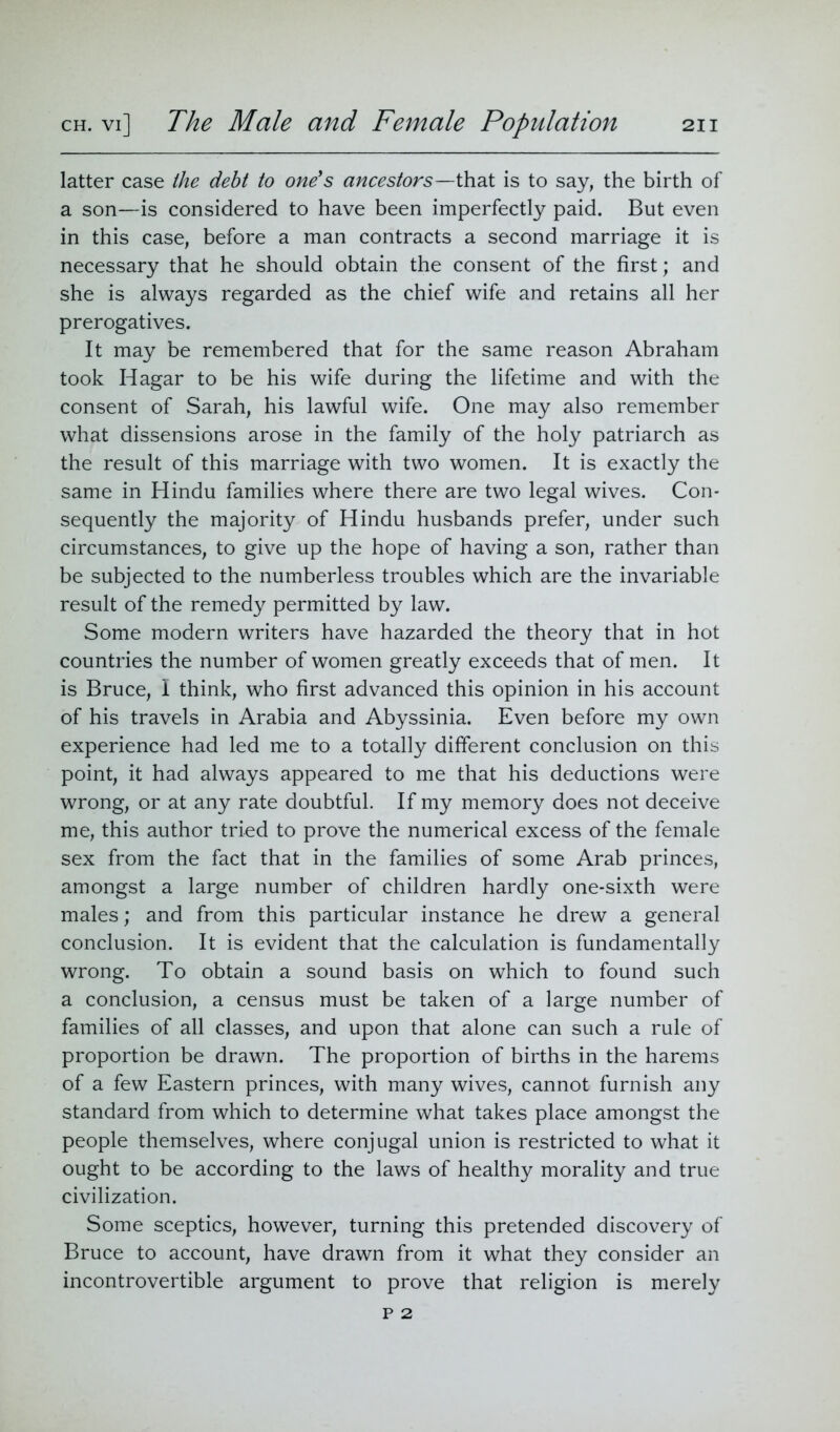 latter case the debt to one's ancestors—that is to say, the birth of a son—is considered to have been imperfectly paid. But even in this case, before a man contracts a second marriage it is necessary that he should obtain the consent of the first; and she is always regarded as the chief wife and retains all her prerogatives. It may be remembered that for the same reason Abraham took Hagar to be his wife during the lifetime and with the consent of Sarah, his lawful wife. One may also remember what dissensions arose in the family of the holy patriarch as the result of this marriage with two women. It is exactly the same in Hindu families where there are two legal wives. Con- sequently the majority of Hindu husbands prefer, under such circumstances, to give up the hope of having a son, rather than be subjected to the numberless troubles which are the invariable result of the remedy permitted by law. Some modern writers have hazarded the theory that in hot countries the number of women greatly exceeds that of men. It is Bruce, 1 think, who first advanced this opinion in his account of his travels in Arabia and Abyssinia. Even before my own experience had led me to a totally different conclusion on this point, it had always appeared to me that his deductions were wrong, or at any rate doubtful. If my memory does not deceive me, this author tried to prove the numerical excess of the female sex from the fact that in the families of some Arab princes, amongst a large number of children hardly one-sixth were males; and from this particular instance he drew a general conclusion. It is evident that the calculation is fundamentally wrong. To obtain a sound basis on which to found such a conclusion, a census must be taken of a large number of families of all classes, and upon that alone can such a rule of proportion be drawn. The proportion of births in the harems of a few Eastern princes, with many wives, cannot furnish any standard from which to determine what takes place amongst the people themselves, where conjugal union is restricted to what it ought to be according to the laws of healthy morality and true civilization. Some sceptics, however, turning this pretended discovery of Bruce to account, have drawn from it what they consider an incontrovertible argument to prove that religion is merely p 2
