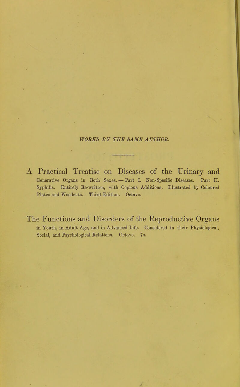 WORKS BY THE SAME AUTHOR. A Practical Treatise on Diseases of the Urinary and Generative Organs in Both Sexes. — Part I. Non-Specific Diseases. Part II. Syphilis. Entirely Re-written, with Copious Additions. Illustrated by Coloured Plates and Woodcuts. Third Edition. Octavo. The Functions and Disorders of the Reproductive Organs in Youth, in Adult Age, and in Advanced Life. Considered in their Physiological, Social, and Psychological Relations. Octavo. 7s.