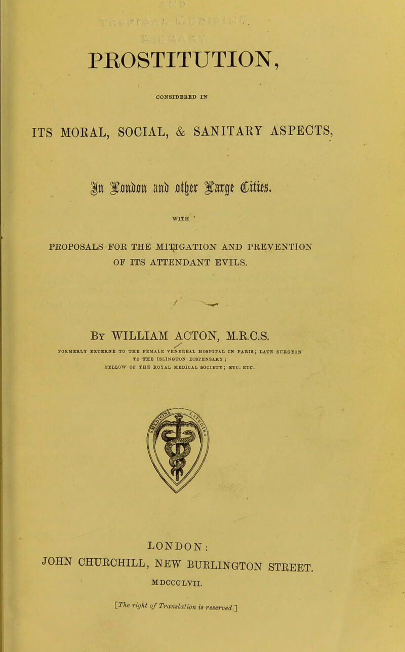 PROSTITUTION, CONSIDERED IN ITS MORAL, SOCIAL, & SANITARY ASPECTS, In fmtiura anit olljcr fimje ©tits. WITH * PKOPOSALS FOE THE MITIGATION AND PEEVENTION OF ITS ATTENDANT EVILS. By WILLIAM ACTON, M.RC.S. y FORMERLY EXTERNE TO THE FEMALE VENEREAL HOSPITAL IN PARIS ; LATE SURGEON TO THE ISLINGTON DI8PENSARY J FELLOW OF THE ROYAL MEDICAL 80CIETYJ ETC. ETC. LONDON: JOHN CHURCHILL, NEW BURLINGTON STREET. MDCCCLVII. [The right of Translation is reserved.]