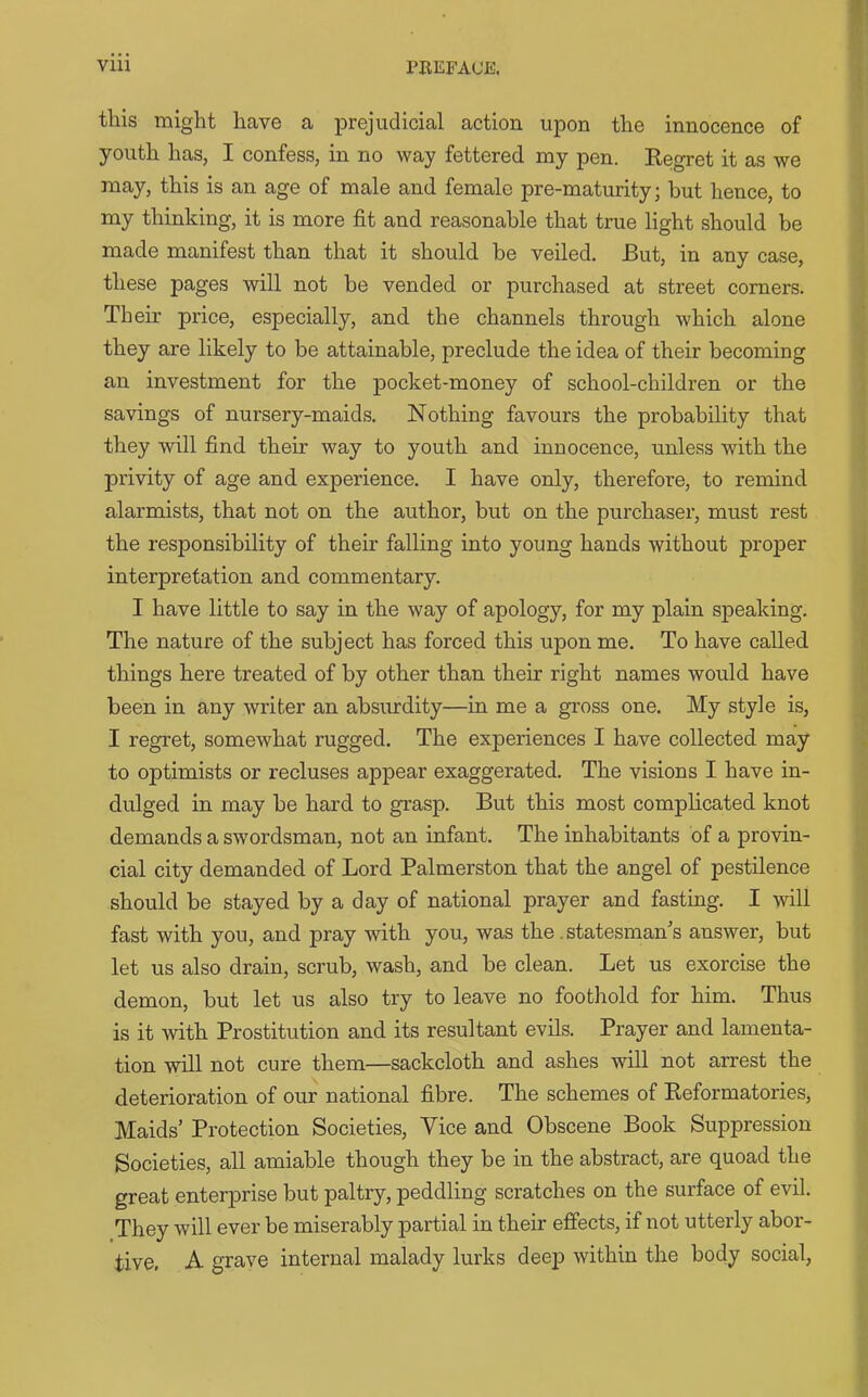 this might have a prejudicial action upon the innocence of youth has, I confess, in no way fettered my pen. Regret it as we may, this is an age of male and female pre-maturity; hut hence, to my thinking, it is more fit and reasonable that true light should be made manifest than that it should be veiled. Rut, in any case, these pages will not be vended or purchased at street corners. Their price, especially, and the channels through which alone they are likely to be attainable, preclude the idea of their becoming an investment for the pocket-money of school-children or the savings of nursery-maids. Nothing favours the probability that they will find their way to youth and innocence, unless with the privity of age and experience. I have only, therefore, to remind alarmists, that not on the author, but on the purchaser, must rest the responsibility of their falling into young hands without proper interpretation and commentary. I have little to say in the way of apology, for my plain speaking. The nature of the subject has forced this upon me. To have called things hei'e treated of by other than their right names would have been in any writer an absurdity—in me a gross one. My style is, I regret, somewhat rugged. The experiences I have collected may to optimists or recluses appear exaggerated. The visions I have in- dulged in may be hard to grasp. But this most complicated knot demands a swordsman, not an infant. The inhabitants of a provin- cial city demanded of Lord Palmerston that the angel of pestilence should be stayed by a day of national prayer and fasting. I will fast with you, and pray with you, was the. statesman's answer, but let us also drain, scrub, wash, and be clean. Let us exorcise the demon, but let us also try to leave no foothold for him. Thus is it with Prostitution and its resultant evils. Prayer and lamenta- tion will not cure them—sackcloth and ashes will not arrest the deterioration of our national fibre. The schemes of Reformatories, Maids’ Protection Societies, Vice and Obscene Book Suppression Societies, all amiable though they be in the abstract, are quoad the great enterprise but paltry, peddling scratches on the surface of evil. They will ever be miserably partial in their effects, if not utterly abor- tive, A grave internal malady lurks deep within the body social,