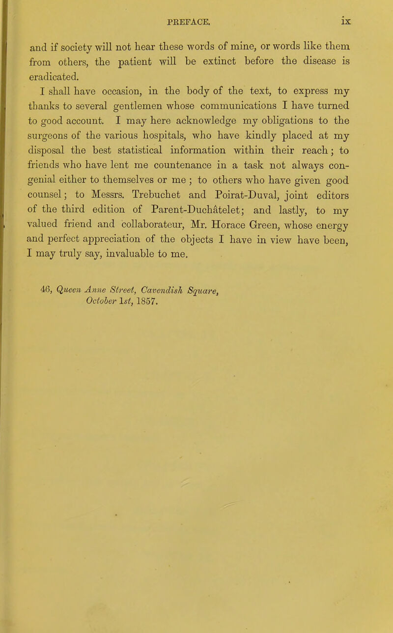 and if society will not hear these words of mine, or words like them from others, the patient will be extinct before the disease is eradicated. I shall have occasion, in the body of the text, to express my thanks to several gentlemen whose communications I have turned to good account. I may here acknowledge my obligations to the surgeons of the various hospitals, who have kindly placed at my disposal the best statistical information within their reach; to friends who have lent me countenance in a task not always con- genial either to themselves or me ; to others who have given good counsel; to Messrs. Trebuchet and Poirat-Duval, joint editors of the third edition of Parent-Duchatelet; and lastly, to my valued friend and collaborateur, Mr. Horace Green, whose energy and perfect appreciation of the objects I have in view have been, I may truly say, invaluable to me. 46, Queen Anne Street, Cavendish Square, October 1st, 1857.