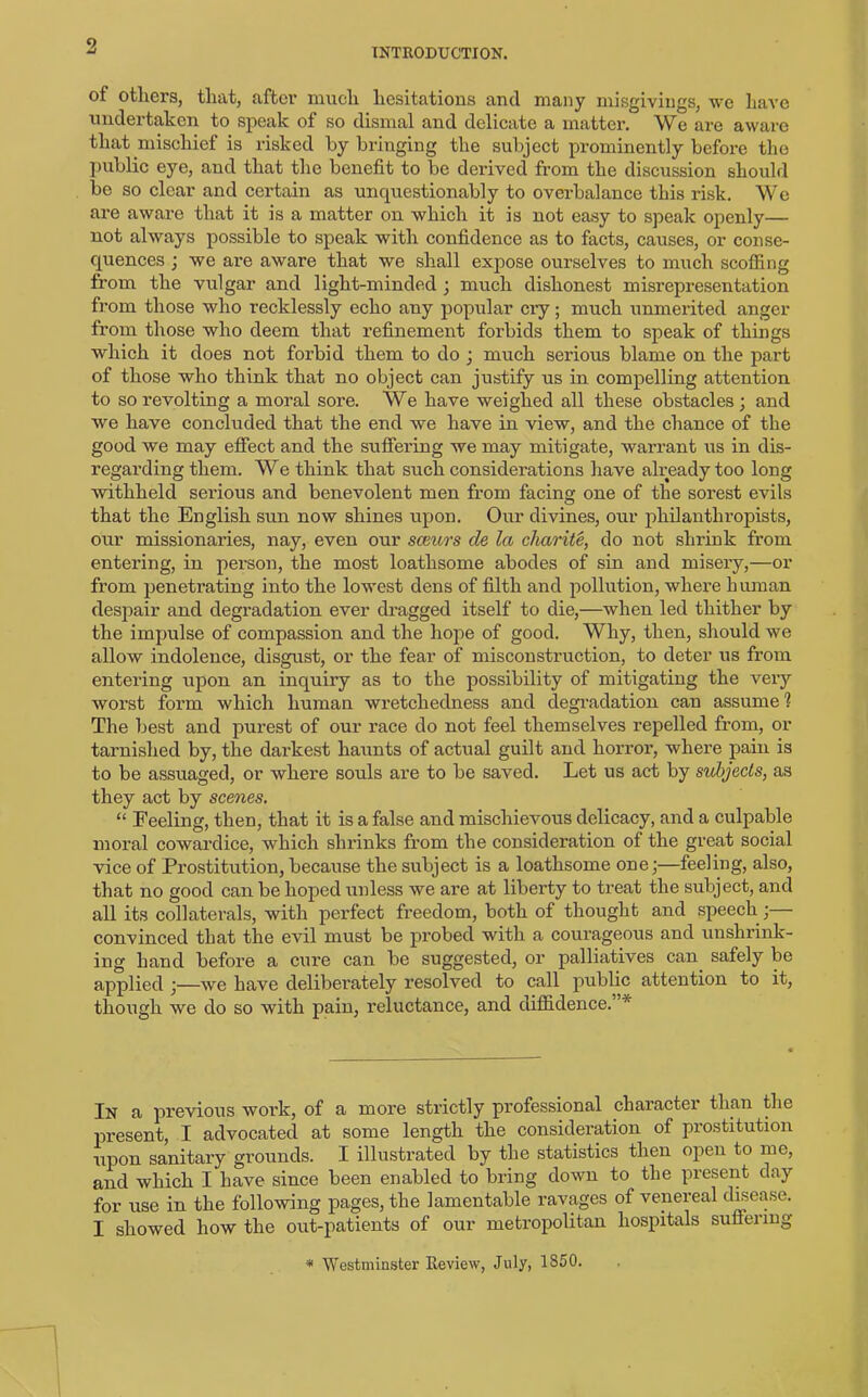 9 INTRODUCTION. of others, that, after much hesitations and many misgivings, we have undertaken to speak of so dismal and delicate a matter. We are aware that mischief is risked by bringing the subject prominently before the public eye, and that the benefit to be derived from the discussion should be so clear and certain as unquestionably to overbalance this risk. We are aware that it is a matter on which it is not easy to speak openly— not always possible to speak with confidence as to facts, causes, or conse- quences ; we are aware that we shall expose ourselves to much scoffing from the vulgar and light-minded ; much dishonest misrepresentation from those who recklessly echo any popular cry; much unmerited anger from those who deem that refinement forbids them to speak of things which it does not forbid them to do ; much serious blame on the part of those who think that no object can justify us in compelling attention to so revolting a moral sore. We have weighed all these obstacles; and we have concluded that the end we have in view, and the chance of the good we may effect and the suffering we may mitigate, warrant us in dis- regarding them. We think that such considerations have already too long withheld serious and benevolent men from facing one of the sorest evils that the English sun now shines upon. Our divines, our philanthropists, our missionaries, nay, even our sceurs de la charite, do not shrink from entering, in person, the most loathsome abodes of sin and misery,—or from penetrating into the lowest dens of filth and pollution, where human despair and degradation ever dragged itself to die,—when led thither by the impulse of compassion and the hope of good. Why, then, should we allow indolence, disgust, or the fear of misconstruction, to deter us from entering upon an inquiry as to the possibility of mitigating the very worst form which human wretchedness and degradation can assume 1 The best and purest of our race do not feel themselves repelled from, or tarnished by, the darkest haunts of actual guilt and horror, where pain is to be assuaged, or where souls are to be saved. Let us act by subjects, as they act by scenes. “ Feeling, then, that it is a false and mischievous delicacy, and a culpable moral cowardice, which shrinks from the consideration of the great social vice of Prostitution, because the subject is a loathsome one;—feeling, also, that no good can be hoped unless we are at liberty to treat the subject, and all its collaterals, with perfect freedom, both of thought and speech; convinced that the evil must be probed with a courageous and unshrink- ing hand before a cure can be suggested, or palliatives can safely be applied ;—we have deliberately resolved to call public attention to it, though we do so with pain, reluctance, and diffidence.’ * In a previous work, of a more strictly professional character than the present, I advocated at some length the consideration of prostitution upon sanitary grounds. I illustrated by the statistics then open to me, and which I have since been enabled to bring down to the present day for use in the following pages, the lamentable ravages of venereal disease. I showed how the out-patients of our metropolitan hospitals suffering -* Westminster Keview, July, 1850.