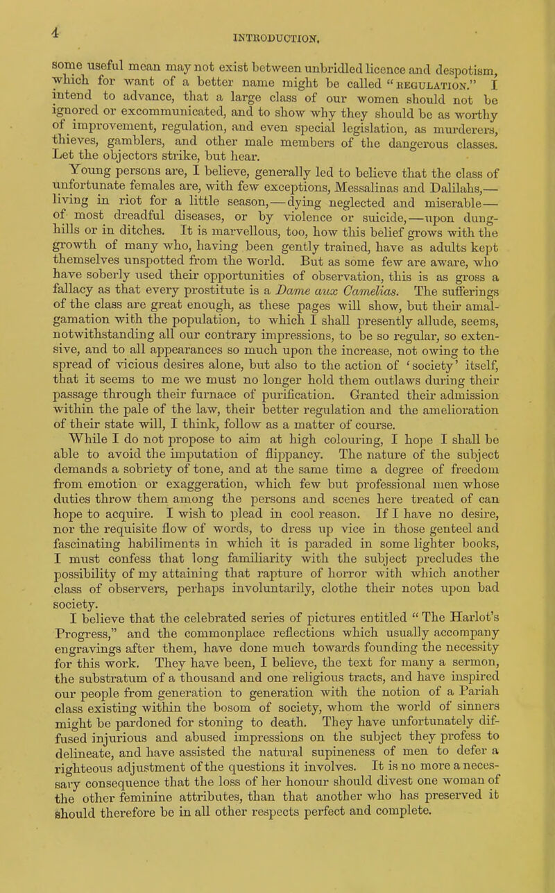 INTRODUCTION, some useful mean may not exist between unbridled licence and despotism, which for want of a better name might be called “ regulation.” I intend to advance, that a large class of our women should not be ignored or excommunicated, and to show why they should be as worthy of improvement, regulation, and even special legislation, as murderers, thieves, gamblers, and other male members of the dangerous classes. Let the objectoi-s strike, but hear. Young persons are, I believe, generally led to believe that the class of unfortunate females are, with few exceptions, Messalinas and Dalilalis,— living in riot for a little season, — dying neglected and miserable— ot most dreadful diseases, or by violence or suicide,—upon dung- hills or in ditches. It is marvellous, too, how this belief grows with the growth of many who, having been gently trained, have as adults kept themselves unspotted from the world. But as some few are aware, who have soberly used their opportunities of observation, this is as gross a fallacy as that every prostitute is a Dame aux Camelias. The sufferings of the class are great enough, as these pages will show, but their amal- gamation with the population, to which I shall presently allude, seems, notwithstanding all our contrary impressions, to be so regular, so exten- sive, and to all appearances so much upon the increase, not owing to the spread of vicious desires alone, but also to the action of ‘ society ’ itself, that it seems to me we must no longer hold them outlaws during their passage through their furnace of purification. Granted their admission within the pale of the law, their better regulation and the amelioration of their state will, I think, follow as a matter of course. While I do not propose to aim at high colouring, I hope I shall be able to avoid the imputation of flippancy. The nature of the subject demands a sobriety of tone, and at the same time a degree of freedom from emotion or exaggeration, which few but professional men whose duties throw them among the persons and scenes here treated of can hope to acquire. I wish to plead in cool reason. If I have no desire, nor the requisite flow of words, to dress up vice in those genteel and fascinating habiliments in which it is paraded in some lighter books, I must confess that long familiarity with the subject precludes the possibility of my attaining that rapture of horror with which another class of observers, perhaps involuntarily, clothe their notes upon bad society. I believe that the celebrated series of pictures entitled “ The Harlot’s Progress,” and the commonplace reflections which usually accompany engravings after them, have done much towards founding the necessity for this work. They have been, I believe, the text for many a sermon, the substratum of a thousand and one religious tracts, and have inspired our people from generation to generation with the notion of a Pariah class existing within the bosom of society, whom the world of sinners might be pardoned for stoning to death. They have unfortunately dif- fused injurious and abused impressions on the subject they profess to delineate, and have assisted the natural supineness of men to defer a righteous adjustment of the questions it involves. It is no more a neces- sary consequence that the loss of her honour should divest one woman of the other feminine attributes, than that another who has preserved it should therefore be in all other respects perfect and complete.