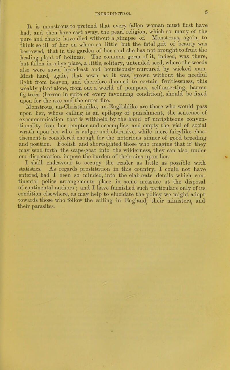 It is monstrous to pretend that every fallen woman must first have had, and then have cast away, the pearl religion, which so many of the pure and chaste have died without a glimpse of. Monstrous, again, to think so ill of her on whom so little but the fatal gift of beauty was bestowed, that in the garden of her soul she has not brought to fruit the healing plant of holiness. The common germ of it, indeed, was there, but fallen in a bye place, a little, solitary, untended seed, where the weeds also were sown broadcast and bounteously nurtured by wicked man. Most hard, again, that sown as it was, grown without the needful light from heaven, and therefore doomed to certain fruitlessness, this weakly plant alone, from out a world of pompous, self-asserting, barren fig-trees (barren in spite of every favouring condition), should be fixed upon for the axe and the outer fire. Monstrous, un-Christianlike, un-Englishlike are those who would pass upon her, whose calling is an epilepsy of punishment, the sentence of excommunication that is withheld by the hand of unrighteous conven- tionality from her tempter and accomplice, and empty the vial of social wrath upon her who is vulgar and obtrusive, while mere fairylike chas- tisement is considered enough for the notorious sinner of good breeding and position. Foolish and shortsighted those who imagine that if they may send forth the scape-goat into the wilderness, they can also, under our dispensation, impose the burden of their sins upon her. I shall endeavour to occupy the reader as little as possible with statistics. As regards prostitution in this country, I could not have entered, had I been so minded, into the elaborate details which con- tinental police arrangements place in some measure at the disposal of continental authors ; and I have furnished such particulars only of its condition elsewhere, as may help to elucidate the policy we might adopt towards those who follow the calling in England, their ministers^ and their parasites.