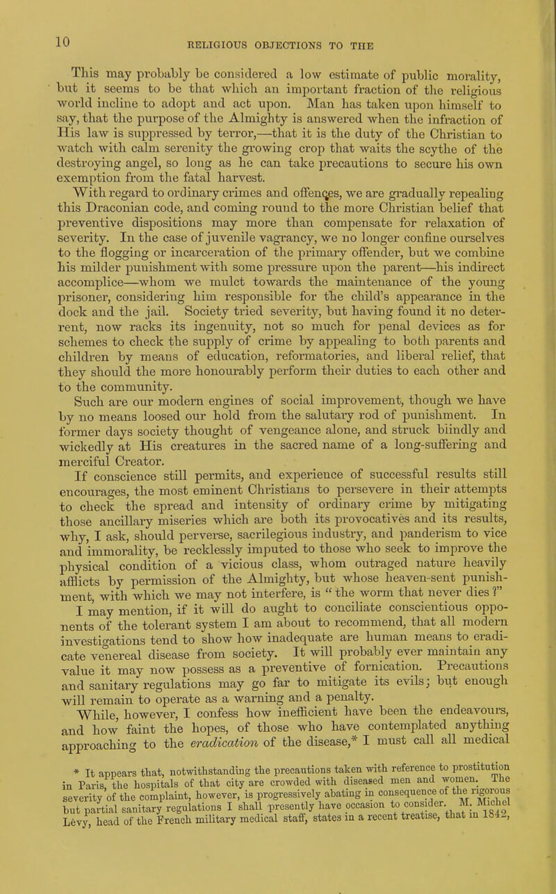 RELIGIOUS OBJECTIONS TO THE This may probably be considered a low estimate of public morality, but it seems to be that which an important fraction of the religious world incline to adopt and act upon. Man has taken upon himself to say, that the purpose of the Almighty is answered when the infraction of His law is suppressed by terror,—that it is the duty of the Christian to watch with calm serenity the growing crop that waits the scythe of the destroying angel, so long as he can take precautions to secure his own exemption from the fatal harvest. With regard to ordinary crimes and offences, we are gradually repealing this Draconian code, and coming round to the more Christian belief that preventive dispositions may more than compensate for relaxation of severity. In the case of juvenile vagrancy, we no longer confine ourselves to the flogging or incarceration of the primary offender, but we combine his milder punishment with some pressure upon the parent—his indirect accomplice—whom we mulct towards the maintenance of the young prisoner, considering him responsible for the child’s appearance in the dock and the jail. Society tried severity, but having found it no deter- rent, now racks its ingenuity, not so much for penal devices as for schemes to check the supply of crime by appealing to both parents and children by means of education, reformatories, and liberal relief, that they should the more honourably perform their duties to each other and to the community. Such are our modern engines of social improvement, though we have by no means loosed our hold from the salutary rod of punishment. In former days society thought of vengeance alone, and struck blindly and wickedly at His creatures in the sacred name of a long-suffering and merciful Creator. If conscience still permits, and experience of successful results still encourages, the most eminent Christians to persevere in their attempts to check the spread and intensity of ordinary crime by mitigating those ancillary miseries which are both its provocatives and its results, why, I ask, should perverse, sacrilegious industry, and panderism to vice and immorality, be recklessly imputed to those who seek to improve the physical condition of a vicious class, whom outraged nature heavily afflicts by permission of the Almighty, but whose heaven-sent punish- ment, with which we may not interfere, is “ the worm that never dies V I may mention, if it will do aught to conciliate conscientious oppo- nents of the tolerant system I am about to recommend, that all modern investigations tend to show how inadequate are human means to eradi- cate venereal disease from society. It will probably ever maintain any value it may now possess as a preventive. of fornication. Precautions and sanitary regulations may go far to mitigate its evils, but enough will remain to operate as a warning and a penalty. While, however, I confess how inefficient have been the endeavoiirs, and how faint the hopes, of those who have contemplated anything approaching to the eradication of the disease,* I must call all medical * It appears that, notwithstanding the precautions taken with reference to prostitution in Paris, the hospitals of that city are crowded with diseased men and women. Ike severity of the complaint, however, is progressively abating in consequence of tlm rigoious but partial sanitary regulations I shall presently have occasion to Levy, head of the French military medical staff, states in a recent treatise, that in IS!-,