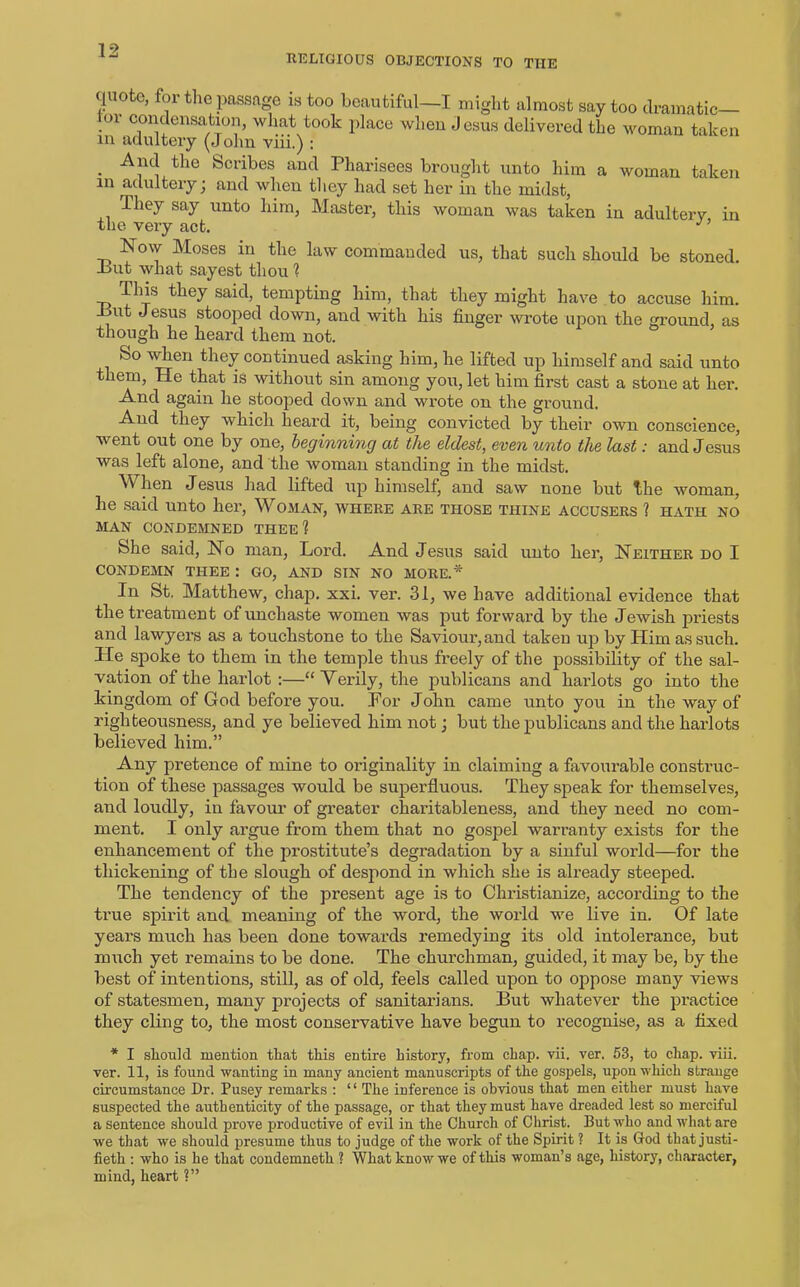 RELIGIOUS OBJECTIONS TO THE quote, for the passage is too beautiful—I might almost say too dramatic— 01 condensation, what took place when Jesus delivered the woman taken in adultery (John viii.) : . tlie Scribes aucl Pharisees brought unto him a woman taken m adultery j and when they had set her in the midst, Ihey say unto him, Master, this woman was taken in adultery in the very act. Now Moses in the law commanded us, that such should be stoned -but what sayest thou ? This they said, tempting him, that they might have to accuse him. -But Jesus stooped down, and with his finger wrote upon the ground, as though he heard them not. &o when they continued asking him, he lifted up himself and said unto them, He that is without sin among you, let him first cast a stone at her. And again he stooped down and wrote on the ground. And they which heard it, being convicted by their own conscience, went out one by one, beginning at the eldest, even unto the last: and Jesus was left alone, and the woman standing in the midst. \\ hen Jesus had lifted up himself, and saw none but the woman, he said unto her, Woman, where are those tiiine accusers ? hath no MAN CONDEMNED THEE 1 She said, No man, Lord. And Jesus said unto her, Neither do I CONDEMN THEE : GO, AND SIN NO MORE.* In St. Matthew, chap. xxi. ver. 31, we have additional evidence that the treatment of unchaste women was put forward by the Jewish priests and lawyers as a touchstone to the Saviour, and taken up by Him as such. He spoke to them in the temple thus freely of the possibility of the sal- vation of the harlot :—“ Verily, the publicans and harlots go into the kingdom of God before you. Por John came unto you in the way of righteousness, and ye believed him not; but the publicans and the harlots believed him.” Any pretence of mine to originality in claiming a favourable construc- tion of these passages would be superfluous. They speak for themselves, and loudly, in favour of greater charitableness, and they need no com- ment. I only argue from them that no gospel warranty exists for the enhancement of the prostitute’s degradation by a sinful world—for the thickening of the slough of despond in which she is already steeped. The tendency of the present age is to Christianize, according to the true spirit and meaning of the word, the world we live in. Of late years much has been done towards remedying its old intolerance, but much yet remains to be done. The churchman, guided, it may be, by the best of intentions, still, as of old, feels called upon to oppose many views of statesmen, many projects of sanitarians. But whatever the practice they cling to, the most conservative have begun to recognise, as a fixed * I slicmld mention that this entire history, from chap. vii. ver. 53, to chap. viii. ver. 11, is found wanting in many ancient manuscripts of the gospels, upon which strange circumstance Dr. Pusey remarks : “ The inference is obvious that men either must have suspected the authenticity of the passage, or that they must have dreaded lest so merciful a sentence should prove productive of evil in the Church of Christ. But who and what are we that we should presume thus to judge of the work of the Spirit ? It is God that justi- fied : who is he that condemneth ? What know we of this woman’s age, history, character, mind, heart ?”