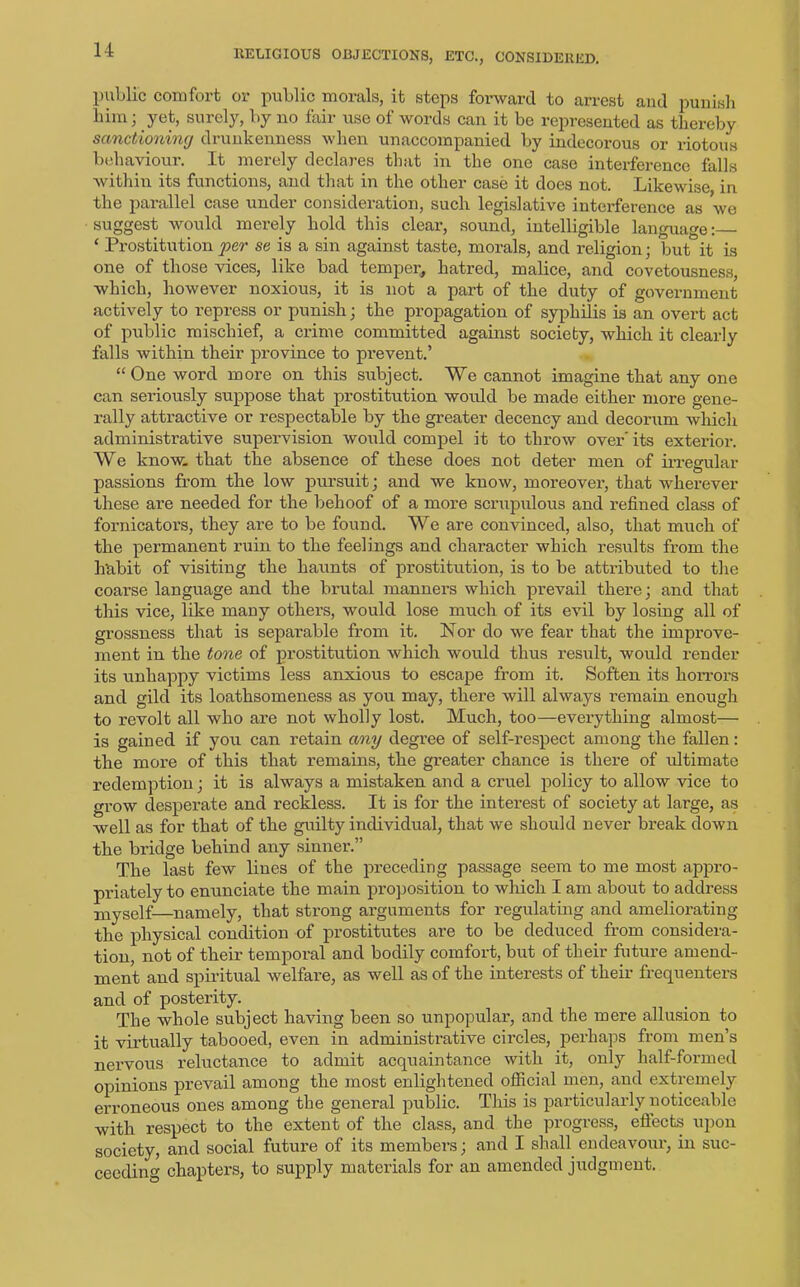public comfort or public morals, it steps forward to arrest and punish him, yet, surely, by no fail use of words can it be represented as thereby sanctioning drunkenness when unaccompanied by indecorous or riotous behaviour. It merely declares that in the one case interference falls within its functions, and that in the other case it does not. Likewise in the parallel case under consideration, such legislative interference as we suggest would merely hold this clear, sound, intelligible language: ‘ Prostitution per se is a sin against taste, morals, and religion ; but it is one of those vices, like bad temper, hatred, malice, and covetousness, which, however noxious, it is not a part of the duty of government actively to repress or punish; the propagation of syphilis is an overt act of public mischief, a crime committed against society, which it clearly falls within their province to prevent.’ “ One word more on this subject. We cannot imagine that any one can seriously suppose that prostitution would be made either more gene- rally attractive or respectable by the greater decency and decorum which administrative supervision would compel it to throw over' its exterior. We know, that the absence of these does not deter men of irregular passions from the low pursuit; and we know, moreover, that wherever these are needed for the behoof of a more scrupulous and refined class of fornicators, they are to be found. We are convinced, also, that much of the permanent ruin to the feelings and character which results from the habit of visiting the haunts of prostitution, is to be attributed to the coarse language and the brutal manners which prevail there; and that this vice, like many others, would lose much of its evil by losing all of grossness that is separable from it. Nor do we fear that the improve- ment in the tone of prostitution which would thus result, would render its unhappy victims less anxious to escape from it. Soften its horrors and gild its loathsomeness as you may, there will always remain enough to revolt all who are not wholly lost. Much, too—everything almost— is gained if you can retain any degree of self-respect among the fallen: the more of this that remains, the greater chance is there of ultimate redemption; it is always a mistaken and a cruel policy to allow vice to grow desperate and reckless. It is for the interest of society at large, as well as for that of the guilty individual, that we should never break down the bridge behind any sinner.” The last few lines of the preceding passage seem to me most appro- priately to enunciate the main proposition to which I am about to address mySelf namely, that strong arguments for regulating and ameliorating the physical condition of prostitutes are to be deduced from considera- tion, not of their temporal and bodily comfort, but of their future amend- ment and spiritual welfare, as well as of the interests of their frequenters and of posterity. The whole subject having been so unpopular, and the mere allusion to it virtually tabooed, even in administrative circles, perhaps from men’s nervous reluctance to admit acquaintance with it, only half-formed opinions prevail among the most enlightened official men, and extremely erroneous ones among the general public. This is particularly noticeable with respect to the extent of the class, and the progress, eftects upon society, and social future of its members; and I shall endeavour, in suc- ceeding chapters, to supply materials for an amended judgment.