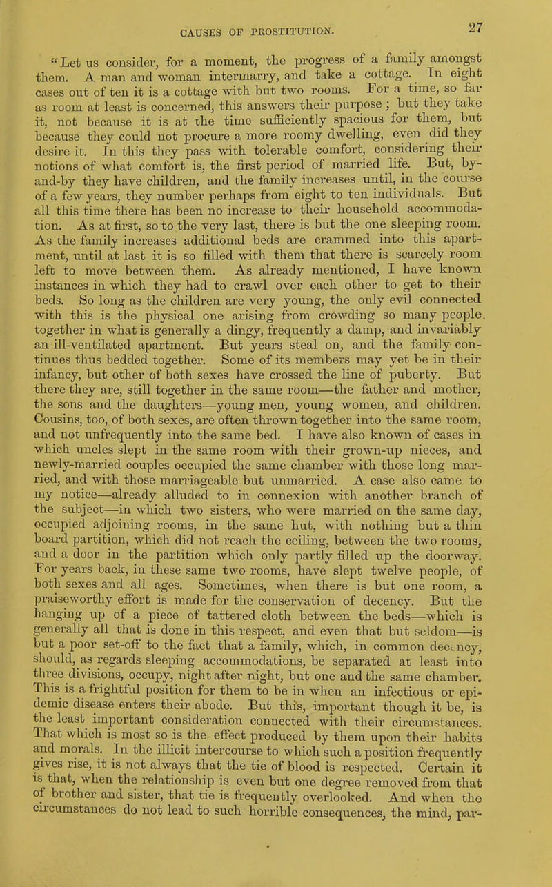 “ Let ns consider, for a moment, tlie progress of a family amongst them. A man and woman intermarry, and take a cottage.. In eight cases out of ten it is a cottage with but two rooms. For a time, so far as room at least is concerned, this answers their purpose) but they take it, not because it is at the time sufficiently spacious for them, but because they could not procure a more roomy dwelling, even did they desire it. In this they pass with tolerable comfort, considering their notions of what comfort is, the first period of married life. But, by- and-by they have children, and the family increases until, in the course of a few years, they number perhaps from eight to ten individuals. But all this time there has been no increase to their household accommoda- tion. As at first, so to the very last, there is but the one sleeping room. As the family increases additional beds are crammed into this apart- ment, until at last it is so filled with them that there is scarcely room left to move between them. As already mentioned, I have known instances in which they had to crawl over each other to get to their beds. So long as the children are very young, the only evil connected with this is the physical one arising from crowding so many people, together in what is generally a dingy, frequently a damp, and invariably an ill-ventilated apartment. But years steal on, and the family con- tinues thus bedded together. Some of its members may yet be in their infancy, but other of both sexes have crossed the line of puberty. But there they are, still together in the same room—the father and mother, the sons and the daughters—young men, young women, and children. Cousins, too, of both sexes, are often thrown together into the same room, and not unfrequently into the same bed. I have also known of cases in which uncles slept in the same room with their grown-up nieces, and newly-married couples occupied the same chamber with those long mar- ried, and with those marriageable but unmarried. A case also came to my notice—already alluded to in connexion with another branch of the subject—in which two sisters, who were married on the same day, occupied adjoining rooms, in the same hut, with nothing but a thin board partition, which did not reach the ceiling, between the two rooms, and a door in the partition which only partly filled up the doorway. For years back, in these same two rooms, have slept twelve people, of both sexes and all ages. Sometimes, when there is but one room, a praiseworthy effort is made for the conservation of decency. But the hanging up of a piece of tattered cloth between the beds—which is generally all that is done in this respect, and even that but seldom—is but a poor set-off to the fact that a family, which, in common decency, should, as regards sleeping accommodations, be separated at least into three divisions, occupy, night after night, but one and the same chamber, d. his is a frightful position for them to be in when an infectious or epi- demic disease enters their abode. But this, important though it be, is the least important consideration connected with their circumstances. That which is most so is the effect produced by them upon their habits and morals. In the illicit intercourse to which such a position frequently gives rise, it is not always that the tie of blood is respected. Certain it is that, when the relationship is even but one degree removed from that of brother and sister, that tie is frequently overlooked. And when the chcumstances do not lead to such horrible consequences, the mind, par-