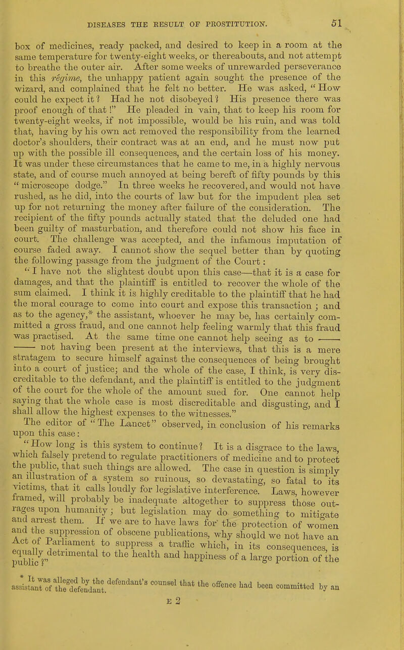 box of medicines, ready packed, and desired to keep in a room at the same temperature for twenty-eight weeks, or thereabouts, and not attempt to breathe the outer air. After some weeks of unrewarded perseverance in this regime, the unhappy patient again sought the presence of the wizard, and complained that lie felt no better. He was asked, “ How could he expect it 1 Had he not disobeyed % His presence there was proof enough of that!” He pleaded in vain, that to keep his room for twenty-eight weeks, if not impossible, would be his ruin, and was told that, having by his own act removed the responsibility from the learned doctor’s shoulders, their contract was at an end, and he must now put up with the possible ill consequences, and the certain loss of his money. It was under these circumstances that he came to me, in a highly nervous state, and of course much annoyed at being bereft of fifty pounds by this “ microscope dodge.” In three weeks he recovered, and would not have rushed, as he did, into the courts of law but for the impudent plea set up for not returning the money after failure of the consideration. The recipient of the fifty pounds actually stated that the deluded one had been guilty of masturbation, and therefore could not show his face in court. The challenge was accepted, and the infamous imputation of course faded away. I cannot show the sequel better than by quoting the following passage from the judgment of the Court: £“ I have not the slightest doubt upon this case—that it is a case for damages, and that the plaintiff is entitled to recover the whole of the sum claimed. I think it is highly creditable to the plaintiff that he had the moral courage to come into court and expose this transaction ; and as to the agency,* the assistant, whoever he may be, has certainly com- mitted a gross fraud, and one cannot help feeling warmly that this fraud was practised. At the same time one cannot help seeing as to ■ ■ n°f having been present at the interviews, that this is a mere stratagem to secure himself against the consequences of being brought into a couit of justicej and the whole of the case, I think, is very dis- creditable to the defendant, and the plaintiff is entitled to the judgment of the court for the whole of the amount sued for. One cannot help saying that the whole case is most discreditable and disgusting, and I shall allow the highest expenses to the witnesses.” The editor of “The Lancet” observed, in conclusion of his remarks upon this case: . H°w long is this system to continue ? It is a disgrace to the laws, which falsely pretend to regulate practitioners of medicine and to protect the public, that such things are allowed. The case in question is simply an illustration of a system so ruinous, so devastating, so fatal to its victims, that it calls loudly for legislative interference. Laws, however framed, will probably be inadequate altogether to suppress those out- rages upon humanity; but legislation may do something to mitigate and arrest them.. If we are to have laws for the protection of women CYK[ ™e suppression of obscene publications, why should we not have an Act of Parliament to suppress a traffic which, in its consequences is ;S&det“'t0 th<S 1“;altl' “Ud topless of a large portion of the ftrfS.Mend“*'’ C°U°Ml ■** tte 0ffence b“» committed by an