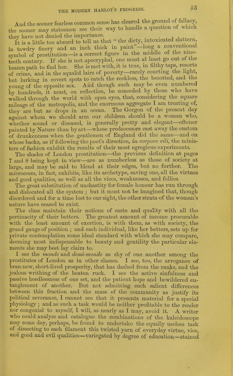 And the sooner fearless common sense has cleared the ground of fallacy, the sooner may statesmen see their way to handle a question of which they have not denied the importance. . , , , ,. It is a little too absurd to tell us that “ the dirty, intoxicated slattern in tawdry finery and an inch thick in paint”—long a conventional symbol of prostitution—is a correct figure in the middle of the nine- teeth century. If she is not apocryphal, one must at least go out of the beaten path to find her. She is met with, it is true, in filthy taps, resorts of crime, and in the squalid lairs of poverty—rarely courting the light, but lurking in covert spots to catch the reckless, the besotted, and the young of the opposite sex. And though such may be even numbered by hundreds, it must, on reflection, be conceded by those who have walked through the world with open eyes, that, considering the square mileage of the metropolis, and the enormous aggregate I am treating of, they are but as drops in an ocean. The Gorgon of the present day against whom we should arm our children should be a woman who, whether sound or diseased, is generally pretty and elegant—oftener painted by Nature than by art—whose predecessors cast away the custom of drunkenness when the gentlemen of England did the same—and on whose backs, as if following the poet’s direction, in corpore vili, the minis- ters of fashion exhibit the results of their most egregious experiments. The shades of London prostitution—the previous definition at pages 7 and 8 being kept in view—are as numberless as those of society at large, and may be said to blend at their edges, but no further. The microcosm, in fact, exhibits, like its ai’chetype, saving one, all the virtues and good qualities, as well as all the vices, weaknesses, and follies. The great substitution of unchastity for female honour has run through and dislocated all the system ; but it must not be imagined that, though disordered and for a time lost to our sight, the other strata of the woman’s nature have ceased to exist. The class maintain their notions of caste and quality with all the pertinacity of their betters. The greatest amount of income procurable with the least amount of exertion, is with them, as with society, the grand gauge of position ; and each individual, like her betters, sets up for private contemplation some ideal standard with which she may compare, deeming most indispensable to beauty and gentility the particular ele- ments she may best lay claim to. I see the monde and demi-monde as shy of one another among the prostitutes of London as in other classes. I see, too, the arrogance of bran-new, short-lived prosperity, that has dashed from the ranks, and the jealous writhing of the beaten ruck. I see the active sinfulness and passive heedlessness of one set, and the patient hope and bewildered en- tanglement of another. But not admitting such salient differences between this fraction and the mass of the community as justify its political severance, I cannot see that it presents material for a special physiology; and as such a task would be neither profitable to the reader nor congenial to myself, I will, as nearly as I may, avoid it. A writer who could analyse and catalogue the combinations of the kaleidoscope may some day, perhaps, be found to undertake the equally useless task of dissecting to each filament this twisted yarn of everyday virtue, vice, and good and evil qualities—variegated by degree of education—stained