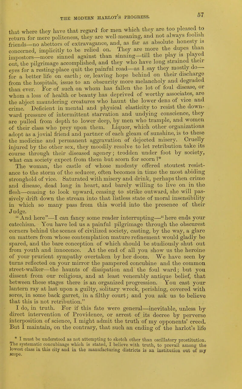 that where they have that regard for men which they are too pleased to return for mere politeness, they are well-meaning, and not always foolish, friends—no abettors of extravagance, and, as far as absolute honesty is concerned, implicitly to be relied on. They are more the dupes than impostors—more sinned against than sinning—till the play is played out, the pilgrimage accomplished, and they who have long strained their eyes for a resting-place quit the painful road—as 1 say they mostly do— for a better life on earth; or, leaving hope behind on their discharge from the hospitals, issue to an obscurity more melancholy and degraded than ever. For of such on whom has fallen the lot of foul disease, or whom a loss of health or beauty has deprived of worthy associates, are the abject maundering creatures who haunt the lower dens of vice and crime. Deficient in mental and physical elasticity to resist the down- ward pressure of intermittent starvation and undying conscience, they are pulled from depth to lower deep, by men who trample, and women of their class who prey upon them. Liquor, which other organizations adopt as a jovial friend and partner of each gleam of sunshine, is to these the medicine and permanent aggravation of dejected misery. Cruelly injured by the other sex, they moodity resolve to let retribution take its course through their diseased agency; trodden under foot by society, what can society expect from them but scorn for scorn 1* The woman, the castle of whose modesty offered stoutest resist- ance to the storm of the seducer, often becomes in time the most abiding stronghold of vice. Saturated with misery and drink, perhaps then crime and disease, dead long in heart, and barely willing to live on in the flesh—ceasing to look upward, ceasing to strike outward, she will pas- sively drift down the stream into that listless state of moral insensibility in which so many pass from this world into the presence of their Judge. “And here”—I can fancy some reader interrupting—'“here ends your catechism. You have led us a painful pilgrimage through the obscurest corners behind the scenes of civilized society, casting, by the way, a glare on matters from whose contemplation mature refinement would gladly be spared, and the bare conception of which should be studiously shut out from youth and innocence. At the end of all you show us the heroine of your prurient sympathy overtaken by her doom. We have seen by turns reflected on your mirror the pampered concubine and the common street-walker—the haunts of dissipation and the foul ward; but you dissent from our religious, and at least venerably antique belief, that between these stages there is an organized progression. You cast your lantern ray at last upon a guilty, solitary wreck, perishing, covered with sores, in some back garret, in a filthy court; and you ask us to believe that this is not retribution.” I do, in truth. For if this fate were general—inevitable, unless by direct intervention of Providence, or arrest of its decree by perverse interposition of science, I might admit the truth of my opponents’ creed. But I maintain, on the contrary, that such an ending of the harlot’s life * I must be understood as not attempting to sketch other than oscillatory prostitution. The systematic concubinage which is stated, I believe with truth, to prevail among the lowest class in this city and in the manufacturing districts is an institution out of my scope.