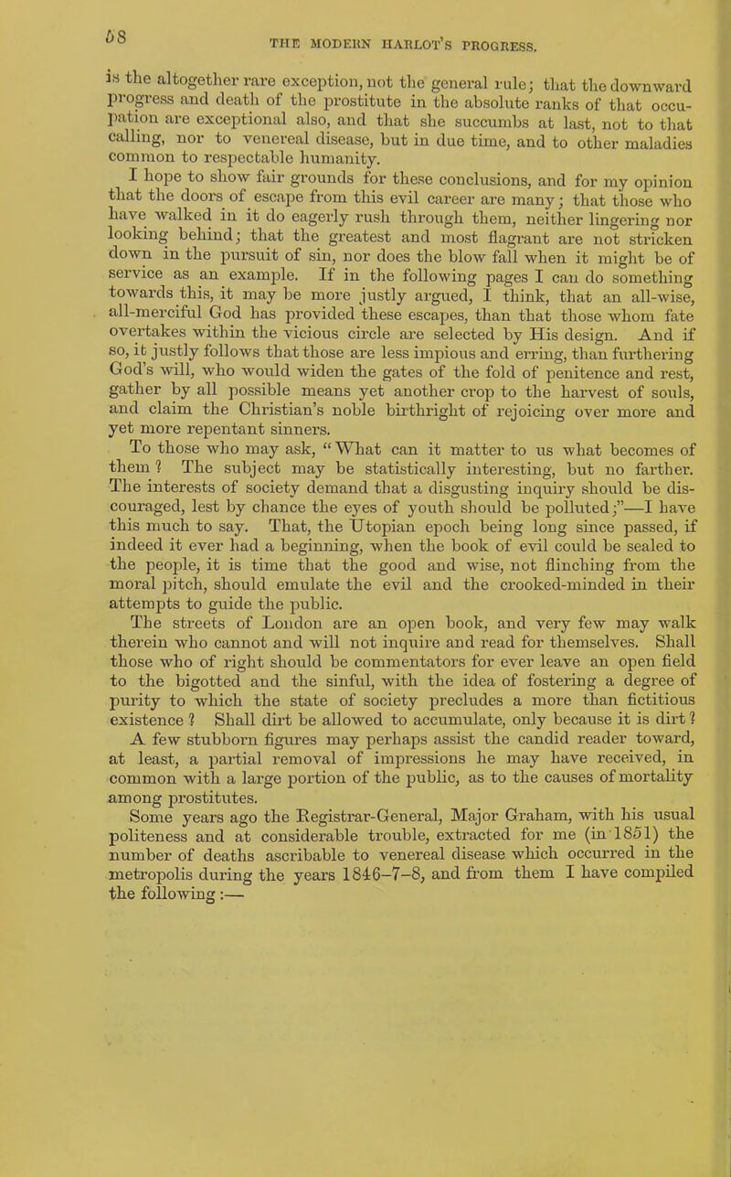 THE MODERN HARLOT’S PROGRESS. 18 tlie altogether rare exception, not the general rule; that the downward progress and death of the prostitute in the absolute ranks of that occu- pation are exceptional also, and that she succumbs at last, not to that calling, nor to venereal disease, but in due time, and to other maladies common to respectable humanity. I hope to show fair grounds lor these conclusions, and foi’ my opinion that the doors of escape from this evil career are many; that those who have walked in it do eagerly rush through them, neither lingering nor looking behind; that the greatest and most flagrant are not stricken down in the pursuit of sin, nor does the blow fall when it might be of service as an example. If in the following pages I can do something towards this, it may be more justly argued, I think, that an all-wise, all-merciful God has provided these escapes, than that those whom fate overtakes within the vicious circle are selected by His design. And if so, it justly follows that those are less impious and erring, than furthering Gods will, who would widen the gates of the fold of penitence and rest, gather by all possible means yet another crop to the harvest of souls, and claim the Christian’s noble birthright of rejoicing over more and yet more repentant sinners. To those who may ask, “ What can it matter to us what becomes of them 1 The subject may be statistically interesting, but no fai’ther. The interests of society demand that a disgusting inquiry should be dis- couraged, lest by chance the eyes of youth should be polluted;”—I have this much to say. That, the Utopian epoch being long since passed, if indeed it ever had a beginning, when the book of evil could be sealed to the people, it is time that the good and wise, not flinching from the moral pitch, should emulate the evil and the crooked-minded in their attempts to guide the public. The streets of London are an open book, and very few may walk therein who cannot and will not inquire and read for themselves. Shall those who of right should be commentators for ever leave an open field to the bigotted and the sinful, with the idea of fostering a degree of purity to which the state of society precludes a more than fictitious existence ? Shall dirt be allowed to accumulate, only because it is dirt ? A few stubborn figures may perhaps assist the candid reader toward, at least, a partial removal of impressions he may have received, in common with a large portion of the public, as to the causes of mortality among prostitutes. Some years ago the Registrar-General, Major Graham, with his usual politeness and at considerable trouble, extracted for me (in 1851) the number of deaths ascribable to venereal disease which occurred in the metropolis during the years 1846-7-8, and from them I have compiled the following:—