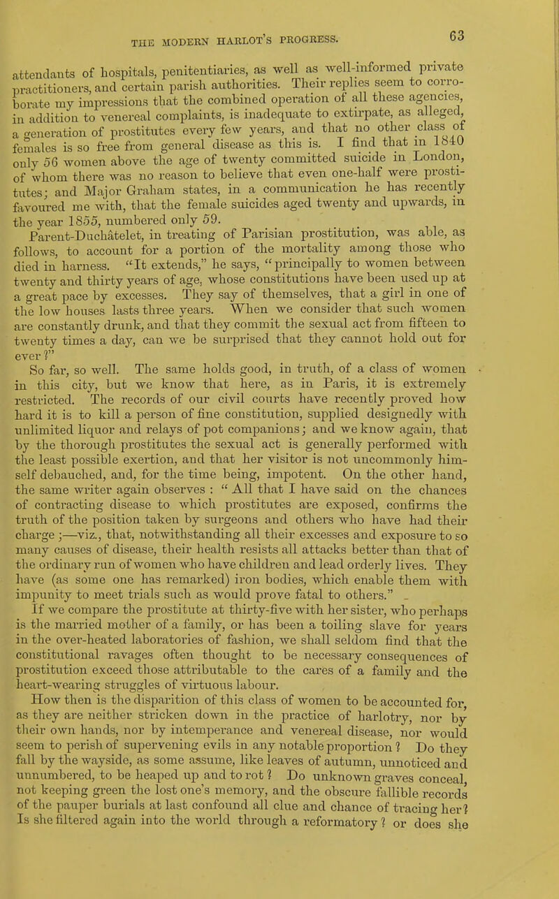 attendants of hospitals, penitentiaries, as well as well-informed private practitioners, and certain parish authorities. Their replies seem to corro- borate my impressions that the combined operation of all these agencies, in addition to venereal complaints, is inadequate to extirpate, as alleged a generation of prostitutes every few years, and that no other class of females is so free from general disease as this is. I find that in IMU only 56 women above the age of twenty committed suicide in London, of whom there was no reason to believe that even one-half were piosti- tutes; and Major Graham states, in a communication he has recently favoured me with, that the female suicides aged twenty and upwards, in the year 1855, numbered only 59. Parent-Duchatelet, in treating of Parisian prostitution, was able, as follows, to account for a portion of the mortality among those who died in harness. “It extends,” he says, “principally to women between twenty and thirty years of age, whose constitutions have been used up at a great pace by excesses. They say of themselves, that a girl in one of the low houses lasts three years. When we consider that such women are constantly drunk, and that they commit the sexual act from fifteen to twenty times a day, can we be surprised that they cannot hold out for ever V’ So far, so well. The same holds good, in truth, of a class of women • in this city, but we know that here, as in Paris, it is extremely restricted. The records of our civil courts have recently proved how hard it is to kill a person of fine constitution, supplied designedly with unlimited liquor and relays of pot companions; and we know again, that by the thorough prostitutes the sexual act is generally performed with the least possible exertion, and that her visitor is not uncommonly him- self debauched, and, for the time being, impotent. On the other hand, the same writer again observes : “ All that I have said on the chances of contracting disease to which prostitutes are exposed, confirms the truth of the position taken by surgeons and others who have had their charge ;—viz., that, notwithstanding all their excesses and exposure to so many causes of disease, their health resists all attacks better than that of the ordinary run of women who have childreu and lead orderly lives. They have (as some one has remarked) iron bodies, which enable them with impunity to meet trials such as would prove fatal to others.” _ If we compare the prostitute at thirty-five with her sister, who perhaps is the married mother of a family, or has been a toiling slave for years in the ovei’-heated laboratories of fashion, we shall seldom find that the constitutional ravages often thought to be necessary consequences of prostitution exceed those attributable to the cares of a family and the heart-wearing struggles of virtuous labour. How then is the disparition of this class of women to be accounted for as they are neither stricken down in the practice of harlotry, nor by their own hands, nor by intemperance and venereal disease, nor would seem to perish of supervening evils in any notable proportion 1 Do they fall by the wayside, as some assume, like leaves of autumn, unnoticed and unnumbered, to be heaped up and to rot ? Do unknown graves conceal not keeping green the lost one’s memory, and the obscure fallible records of the pauper burials at last confound all clue and chance of tracing her? Is she filtered again into the world through a reformatory 1 or does she