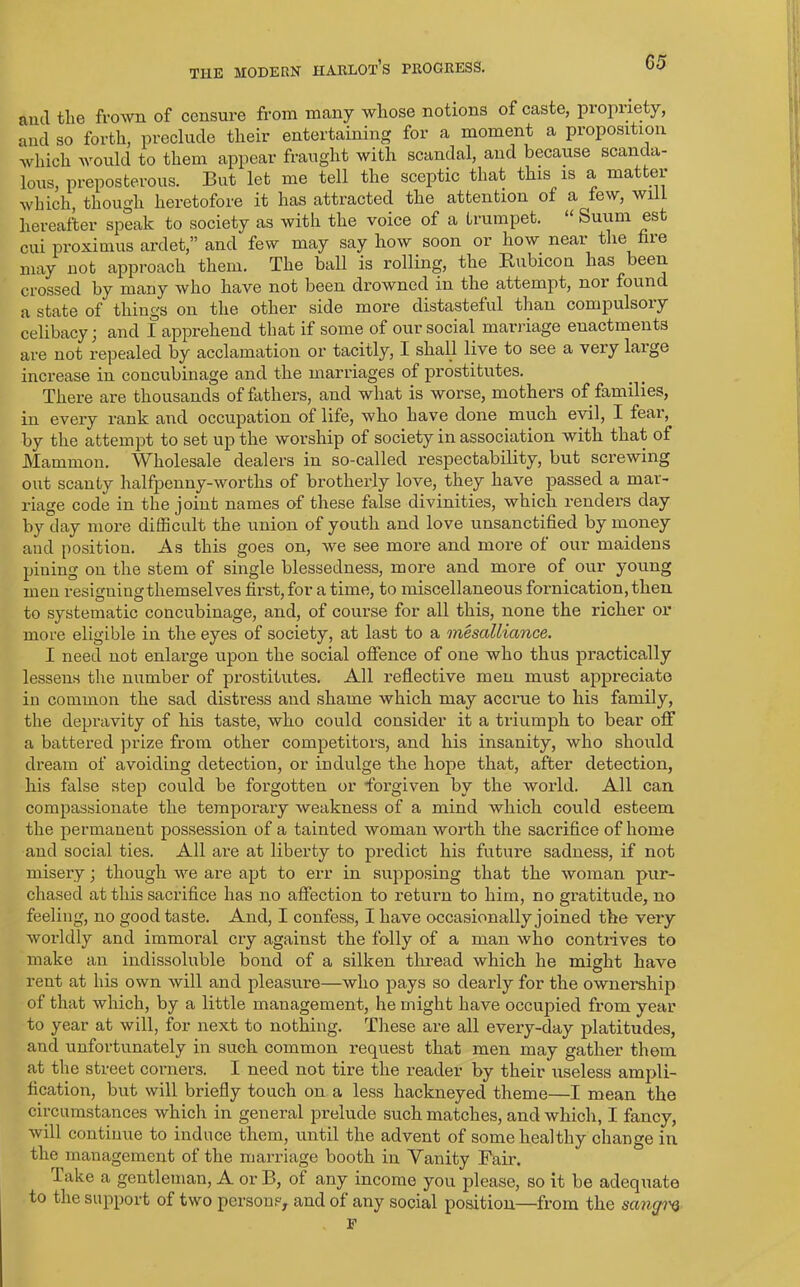 and the frown of censure from many whose notions of caste, propriety, and so forth, preclude their entertaining for a moment a proposition which would to them appear fraught with scandal, and because scanda- lous, preposterous. But let me tell the sceptic that this is a matter which, though heretofore it has attracted the attention ol a lew, wi hereafter speak to society as with the voice of a trumpet. “ Suum est cui proximus ardet,” and few may say how soon or how near the fire may not approach them. The ball is rolling, the Rubicon has been crossed by many who have not been drowned in the attempt, nor found a state of things on the other side more distasteful than compulsory celibacy; and I apprehend that if some of our social marriage enactments are not repealed by acclamation or tacitly, I shall live to see a veiy laige increase in concubinage and the marriages of prostitutes. There are thousands of fathers, and what is worse, mothers of families, in every rank and occupation of life, who have done much evil, I feai, by the attempt to set up the worship of society in association with that of Mammon. Wholesale dealers in so-called respectability, but screwing out scanty halfpenny-worths of brotherly love, they have passed a mar- riage code in the joint names of these false divinities, which renders day by day more difficult the union of youth and love unsanctified by money and position. As this goes on, we see more and more of our maidens pining on the stem of single blessedness, more and more of our young men resigning themselves first, for a time, to miscellaneous fornication, then to systematic concubinage, and, of course for all this, none the richer or more eligible in the eyes of society, at last to a mesalliance. I need not enlarge upon the social offence of one who thus practically lessens the number of prostitutes. All reflective men must appreciate in common the sad distress and shame which may accrue to his family, the depravity of his taste, who could consider it a triumph to bear off a battered prize from other competitors, and his insanity, who should dream of avoiding detection, or indulge the hope that, after detection, his false step could be forgotten or forgiven by the world. All can compassionate the temporary weakness of a mind which could esteem the permanent possession of a tainted woman worth the sacrifice of home and social ties. All are at liberty to predict his future sadness, if not misery; though we are apt to err in supposing that the woman pur- chased at this sacrifice has no affection to return to him, no gratitude, no feeling, no good taste. And, I confess, I have occasionally joined the very worldly and immoral cry against the folly of a man who contrives to make an indissoluble bond of a silken thread which he might have rent at his own will and pleasure—who pays so dearly for the ownership of that which, by a little management, he might have occupied from year to year at will, for next to nothing. These are all every-day platitudes, and unfortunately in such common request that men may gather them at the street corners. I need not tire the reader by their useless ampli- fication, but will briefly touch on a less hackneyed theme—I mean the circumstances which in general prelude such matches, and which, I fancy, will continue to induce them, until the advent of some healthy change in the management of the marriage booth in Vanity Fair. Take a gentleman, A or B, of any income you please, so it be adequate to the support of two persons, and of any social position—from the sangw F