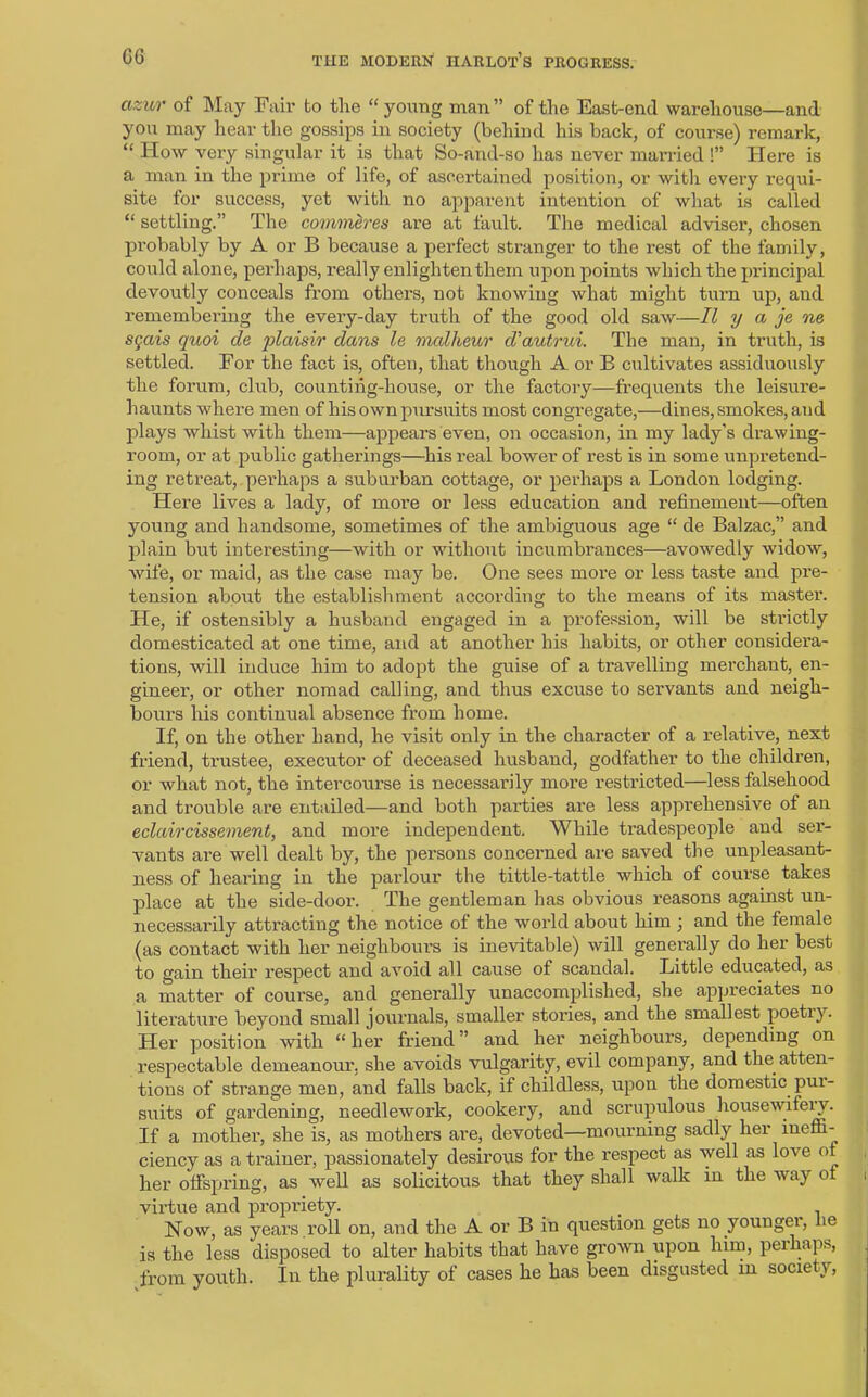 G6 cizur of May Fair to the “ young man” of the East-end warehouse—and you may hear the gossips in society (behind his back, of course) remark, “ How very singular it is that So-and-so has never married !” Here is a man in the prime of life, of ascertained position, or with every requi- site for success, yet with no apparent intention of what is called “ settling.” The commlres are at fault. The medical adviser, chosen probably by A or B because a perfect stranger to the rest of the family, could alone, perhaps, really enlighten them upon points which the principal devoutly conceals from others, not knowing what might turn up, and remembering the every-day truth of the good old saw—II y a je ne sgais quoi de plaisir dans le mallieur d'autrui. The man, in truth, is settled. For the fact is, often, that though A or B cultivates assiduously the forum, club, counting-house, or the factory—frequents the leisure- haunts where men of his own pursuits most congregate,—dines, smokes, and plays whist with them—appears even, on occasion, in my lady’s drawing- room, or at public gatherings—his real bower of rest is in some unpretend- ing retreat, perhaps a suburban cottage, or perhaps a London lodging. Here lives a lady, of more or less education and refinement—often young and handsome, sometimes of the ambiguous age “ de Balzac,” and plain but interesting—with or without incumbrances—avowedly widow, wife, or maid, as the case may be. One sees more or less taste and pre- tension about the establishment according to the means of its master. He, if ostensibly a husband engaged in a profession, will be strictly domesticated at one time, and at another his habits, or other considera- tions, will induce him to adopt the guise of a travelling merchant, en- gineer, or other nomad calling, and thus excuse to servants and neigh- bours his continual absence from home. If, on the other hand, he visit only in the character of a relative, next friend, trustee, executor of deceased husband, godfather to the children, or what not, the intercoui'se is necessarily more restricted—less falsehood and trouble are entailed—and both parties are less apprehensive of an eclaircissement, and more independent. While tradespeople and ser- vants are well dealt by, the persons concerned are saved the unpleasant- ness of hearing in the parlour the tittle-tattle which of course takes place at the side-door. The gentleman has obvious reasons against un- necessarily attracting the notice of the world about him ; and the female (as contact with her neighbours is inevitable) will generally do her best to gain their respect and avoid all cause of scandal. Little educated, as a matter of course, and generally unaccomplished, she appreciates no literature beyond small journals, smaller stories, and the smallest poetiy. Her position with “her friend” and her neighbours, depending on respectable demeanour, she avoids vulgarity, evil company, and the atten- tions of strange men, and falls back, if childless, upon the domestic pui- suits of gardening, needlework, cookery, and scrupulous housewifery. If a mother, she is, as mothers are, devoted—mourning sadly her ineffi- ciency as a trainer, passionately desirous for the respect as well as loA e of her offspring, as well as solicitous that they shall walk in the way of virtue and propriety. , How, as years roll on, and the A or B in question gets no younger, lie is the less disposed to alter habits that have grown upon him, perhaps, from youth. In the plurality of cases he has been disgusted in society,