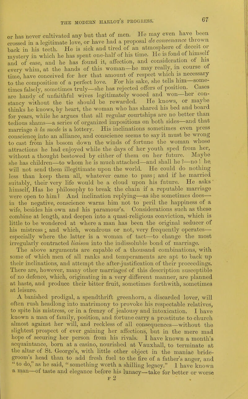 or lias never cultivated any but that of men. He may even have been crossed in a legitimate love, or have had a proposal de convenancei thrown back in his teeth. He is sick and tired of an atmosphere of deceit or mystery in which he has spent one-half of his time. He is fond of him sc 11 and of ease, and he has found it, affection, and consideration of his every whim, at the hands of this woman—he may really, in course ot time, have conceived for her that amount of respect which is necessary to the composition of a perfect love. For his sake, she tells him some- times falsely, sometimes truly—she has rejected offers of position. Gases are handy of unfaithful wives legitimately wooed and won—her con- stancy without the tie should be rewarded. He knows, or maybe thinks he knows, by heart, the woman who has shared his bed and boaid for years, while he argues that all regular courtships are no better than tedious shams—a series of organized impositions on both sides and that marriage a la mode is a lottery. His inclinations sometimes even pi ess conscience into an alliance, and conscience seems to say it must be wrong to cast from his bosom down the winds of fortune the woman whose attractions he had enjoyed while the days of her youth sped from her, without a thought bestowed by either of them on her future. Maybe she has children—to whom he is much attached—and shall he 1—no ! he. will not send them illegitimate upon the world. He could do nothing less than keep them all, whatever came to pass; and if he married suitably, their very life would be a cloud upon his future. He asks himself, Has he philosophy to break the chain if a reputable marriage were open to him? And inclination replying—as she sometimes does— in the negative, conscience warns him not to peril the happiness of a wife, besides his own and his paramour’s. Considerations such as these combine at length, and deepen into a quasi-religious conviction, which is little to be wondered at where a man has been the original seducer of his mistress and which, wondrous or not, very frequently operates— especially where the latter is a woman of tact—to change the most irregularly contracted liaison into the indissoluble bond of marriage. The above arguments are capable of a thousand combinations, with some of which men of all ranks and temperaments are apt to back up their inclinations, and attempt the after-justification of their proceedings. There are, however, many other marriages* of this description susceptible of no defence, which, originating in a very different manner, are planned at haste, and produce their bitter fruit, sometimes forthwith, sometimes at leisure. A banished prodigal, a spendthrift greenhorn, a discarded lover, will, often rush headlong into matrimony to provoke his respectable relatives, to spite his mistress, or in a frenzy of jealousy and intoxication. I have known a man of family, position, and fortune carry a prostitute to church almost against her will, and reckless of all consequences—without the slightest prospect of ever gaining her affections, but in the mere mad hope of securing her person from his rivals. I have known a month’s acquaintance, born at a casino, nourished at Vauxhall, to terminate at the altar of St. George’s, with little other object in the maniac bride- groom’s, head than to add fresh fuel to the fire of a father’s anger, and “ to do,” as he said, “ something worth a shilling legacy.” 1 have known a man of taste and elegance before his lunacy—take for better or worse