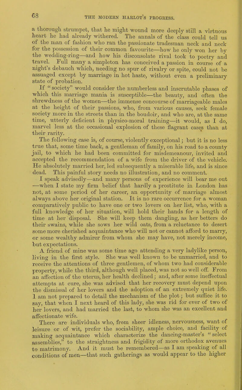 GS a thorough strumpet, that he might wound more deeply still a virtuous heart he had already withered. The annals of the class could tell us ot the man of fashion who ran the passionate tradesman neck and neck for the possession of their common favourite—how he only won her by the wedding-ring—and how his disconsolate rival took to poetry and travel, I ull many a simpleton has conceived a passion in course of a night’s debauch which, needing no spur of rivalry or spite, could not be assuaged except by marriage in hot haste, without even a preliminary state of probation. If “ society” would consider the numberless and inscrutable phases of which this marriage mania is susceptible—the beauty, and often the shrewdness of the women—the immense concourse of marriageable males at the height of their passions, who, from various causes, seek female society more in the streets than in the boudoir, and who are, at the same time, utterly deficient in physico-moral training—it would, as I do, marvel less at the occasional explosion of these flagrant cases than at their rarity. The following case is, of course, violently exceptional; but it is no less true that, some time back, a gentleman of family, on his road to a county jail, to which he had been committed for misdemeanour, invited and accepted the recommendation of a wife from the driver of the vehicle. He absolutely married her, led subsequently a miserable life, and is since dead. This painful story needs no illustration, and no comment. I speak advisedly—and many persons of experience will bear me out —when I state my firm belief that hardly a prostitute in London has not, at some period of her career, an opportunity of marriage almost always above her original station. It is no rare occurrence for a woman comparatively public to have one or two lovers on her list, who, with a full knowledge of her situation, will hold their hands for a length of time at her disposal. She will keep them dangling, as her betters do their swains, while she sows her wild oats, from a reluctance to desert some more cherished acquaintance who will not or cannot afford to marry, or some wealthy admirer from whom she may have, not merely income, but expectations. A friend of mine was some time ago attending a very ladylike person, living in the first style. She was well known to be unmanned, and to receive the attentions of three gentlemen, of whom, two had considerable property, while the third, although well placed, was not so well off. From an affection of the uterus, her health declined; and, after some ineffectual attempts at cure, she was advised that her recovery must depend upon the dismissal of her lovers and the adoption of an extremely quiet life. 1 am not prepared to detail the mechanism of the plot; but suffice it to say, that when I next heard of this lady, she was rid for ever of two of her lovers, and had married the last, to whom she was an excellent and affectionate wife. There are individuals who, from sheer idleness, nervousness, want of leisure or of wit, prefer the sociability, ample choice, and facility of making acquaintance which characterize the dancing-master’s “ select assemblies,” to the straightness and frigidity of more orthodox avenues to matrimony. And it must be remembered—as I am speaking of all conditions of men—that such gatherings as would appear to the higher
