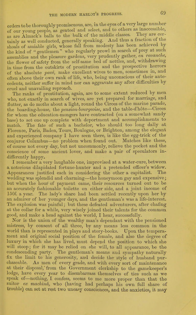 G9 orders to be thoroughly promiscuous, are, in the eyes of a very large number of our young people, as genteel and select, and to others as inaccessible, as are Almack’s balls to the bulk of the middle classes. They are cer- tainly as well conducted, generally speaking. And thus a fraction of the shoals of amiable girls, whose fall from modesty has been achieved by the kind of “ gentlemen ” who regularly prowl in search of prey at such assemblies and the pleasure gardens, very prudently gather, en revanche, the flower of safety from the self-same bed of nettles, and, withdrawing in time from the outskirts of prostitution and the prospective horrors of the absolute pave, make excellent wives to men, sometimes in, and often above their own rank of life, who, being unconscious of their ante- cedents, neither suffer in mind nor can aggravate any after difficulties by cruel and unavailing reproach. The ranks of prostitution, again, are to some extent reduced by men who, not exactly in search of wives, are yet prepared for marriage, and flutter, as do moths about a light, round the Circes of the marine parade, the boarding-house, the pension-bourgeoise, and the table-d’hote—Circes for whom the education-mongers have contracted (on a somewhat sandy base) to set one up comjilete with deportment and accomplishments to match. The fate of such a bachelor, who should too long dally at Florence, Paris, Baden, Tours, Boulogne, or Brighton, among the elegant and experienced company I have seen there, is like the egg-trick of the conjuror Columbus—no problem when found out. Matches like these, of course not every day, but not uncommonly, relieve the pocket and the conscience of some ancient lover, and make a pair of speculators in- differently happy. I remember a very laughable one, improvised at a water-cure, between a notorious dilapidated fortune-hunter and a pretended officers widow. Appearances justified each in considering the other a capitalist. The wedding was splendid and charming—the honeymoon gay and expensive; but when the hour of payment came, their resources turned out to be an accurately fashionable toilette on either side, and a joint income of 150£ a year. The lady’s share had been settled recently upon her by an admirer of her younger days, and the gentleman’s was a life-interest. The explosion was painful; but these defeated adventurers, after chafing at the collar for a while, very wisely joined their talents for the common good, and make a head against the world, I hear, successfully. Nor is the union of the wealthy man’s dependant with the pensioned mistress, by consent of all three, by any means less common in the world than is represented in plays and story-books. Upon the tempera- ment and original social position of the female, and also the degree of luxury in which she has lived, must depend the position to which she will stoop; for it may be relied on she will, to all appearance, be the condescending party. The gentleman’s means and sympathy naturally fix the limit to his generosity, and decide the style of husband pur- chaseable. As men of every grade, and with every sort of maintenance at their disposal,-from the Government clerkship to the gamekeeper’s lodge, have every year to disembarrass themselves of ties such as we speak of—nothing, I confess, seems to me more proper than that the suitor ex machind, who (having had perhaps his own full share of trouble) can set at rest two uneasy consciences, and the anxieties, it may