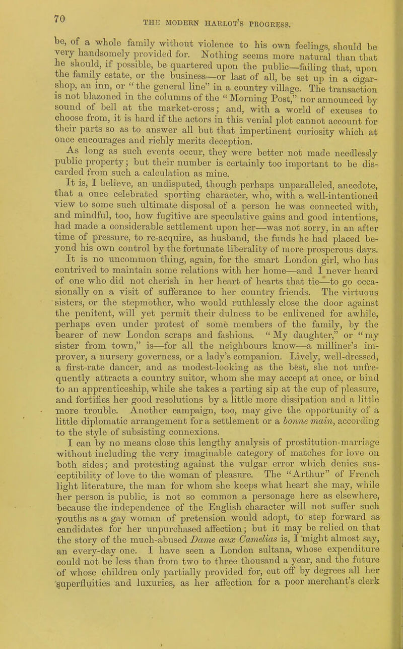 THU MODERN HARLOT’S PROGRESS. be, of a whole family without violence to his own feelings, should be very handsomely provided for. Nothing seems more natural than that he should, if possible, be quartered upon the public—failing that, upon the family estate, or the business—or last of all, be set up in a cigar- shop, an inn, or “ the general line” in a country village. The transaction is not blazoned in the columns of the “ Morning Post,” nor announced by sound ot bell at the market-cross ; and, with a world of excuses to choose fiom, it is hard if the actors in this venial plot cannot account for their parts so as to answer all but that impertinent curiosity which at once encourages and richly merits deception. As long as such events occur, they were better not made needlessly public property; but their number is certainly too important to be dis- carded from such a calculation as miue. It is, I believe, an undisputed, though perhaps unparalleled, anecdote, that a once celebrated sporting character, who, with a well-intentioned view to some such ultimate disposal of a person he was connected with, and mindful, too, how fugitive are speculative gains and good intentions, had made a considerable settlement upon her—was not sorry, in an after time of pressure, to re-acquire, as husband, the funds he had placed be- yond his own control by the foi'tunate liberality of more prosperous days. It is no uncommon thing, again, for the smart London girl, who has contrived to maintain some relations with her home—and I never heard of one who did not cherish in her heart of hearts that tie—to go occa- sionally on a visit of sufferance to her country friends. The virtuous sisters, or the stepmother, who would ruthlessly close the door against the penitent, will yet permit their dulness to be enlivened for awhile, perhaps even under protest of some members of the family, by the bearer of new London scraps and fashions. “My daughter,” or “my sister from town,” is—for all the neighbours know—a millinei'’s im- prover, a nursery governess, or a lady’s companion. Lively, well-dressed, a first-rate dancer, and as modest-looking as the best, she not unfre- quently attracts a country suitor, whom she may accept at once, or bind to an apprenticeship, while she takes a parting sip at the cup of pleasure, and fortifies her good resolutions by a little more dissipation and a little more trouble. Another campaign, too, may give the opportunity of a little diplomatic arrangement for a settlement or a bonne main, according to the style of subsisting counexions. I can by no means close this lengthy analysis of prostitution-marriage without including the very imaginable category of matches for love on both sides; and protesting against the vulgar error which denies sus- ceptibility of love to the woman of pleasure. The “Arthur” of French light literature, the man for whom she keeps what heart she may, while her person is public, is not so common a personage here as elsewhere, because the independence of the English character will not suffer such ■youths as a gay woman of pretension would adopt, to step forward as candidates for her unpurchased affection; but it may be relied on that the story of the much-abused Dame aux Camelias is, I might almost say, an every-day one. I have seen a London sultana, whose expenditure could not be less than from two to three thousand a year, and the future of whose children only partially provided for, cut ofl by degrees all her superfluities and luxuries, as her affection for a poor merchant’s clerk