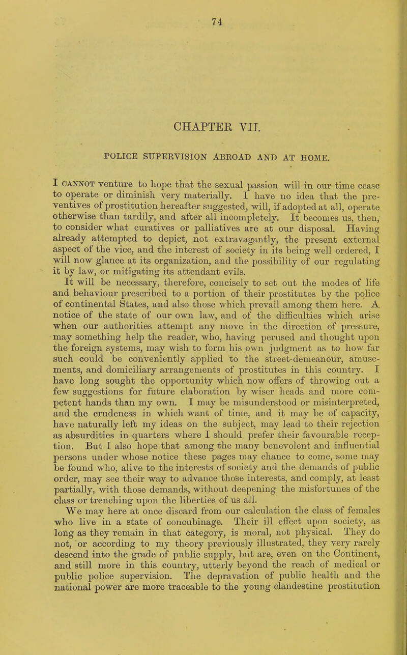 CHAPTER YIT. POLICE SUPERVISION ABROAD AND AT HOME. I cannot venture to Lope that the sexual passion will in our time cease to operate or diminish very materially. I Lave no idea that the pre- ventives of prostitution hereafter suggested, will, if adopted at all, operate otherwise than tardily, and after all incompletely. It becomes us, then, to consider what curatives or palliatives are at our disposal. Having already attempted to depict, not extravagantly, the present external aspect of the vice, and the interest of society in its being well ordered, I will now glance at its organization, and the possibility of our regulating it by law, or mitigating its attendant evils. It will be necessary, therefore, concisely to set out the modes of life and behaviour prescribed to a portion of their prostitutes by the police of continental States, and also those which prevail among them here. A notice of the state of our own law, and of the difficulties which arise when our authorities attempt any move in the direction of pressure, may something help the reader, who, having perused and thought upon the foreign systems, may wish to form his own judgment as to how far such could be conveniently applied to the street-demeanour, amuse- ments, and domiciliary arrangements of prostitutes in this country. I have long sought the opportunity which now offers of throwing out a few suggestions for future elaboration by wiser heads and more com- petent hands than my own. I may be misunderstood or misinterpreted, and the crudeness in which want of time, and it may be of capacity, have naturally left my ideas on the subject, may lead to their rejection as absurdities in quarters where I should prefer their favourable recep- tion. But I also hope that among the many benevolent and influential persons under whose notice these pages may chance to come, some may be found who, alive to the interests of society and the demands of public order, may see their way to advance those interests, and comply, at least partially, with those demands, without deepening the misfortunes of the class or trenching upon the liberties of us all. We may here at once discard from our calculation the class of females who live in a state of concubinage. Their ill effect upon society, as long as they remain in that category, is moral, not physical. They do not, or according to my theory previously illustrated, they very rarely descend into the grade of public supply, but are, even on the Continent, and still more in this country, utterly beyond the reach of medical or public police supervision. The depravation of public health and the national power are more traceable to the young clandestine prostitution