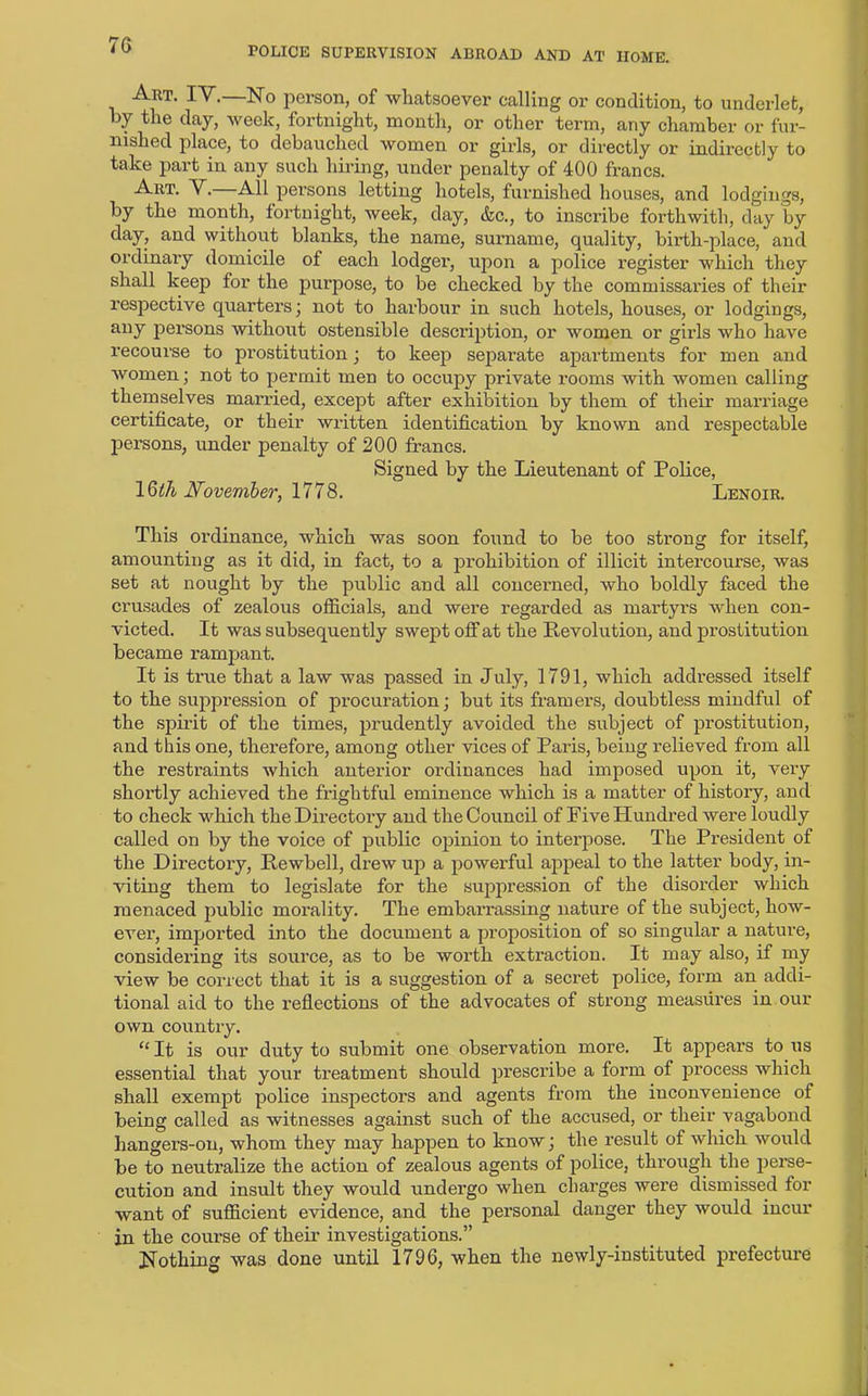 70 POLICE SUPERVISION ABROAD AND AT HOME. Art. IV.—No person, of whatsoever calling or condition, to underlet, by the day, week, fortnight, month, or other term, any chamber or fur- nished place, to debauched women or girls, or directly or indirectly to take part in any such hiring, under penalty of 400 francs. Art. V.—All persons letting hotels, furnished houses, and lodgings, by the month, fortnight, week, day, &c., to inscribe forthwith, day by day, and without blanks, the name, surname, quality, birth-place, and ordinary domicile of each lodger, upon a police register which they shall keep for the purpose, to be checked by the commissaries of their respective quarters] not to harbour in such hotels, houses, or lodgings, any persons without ostensible description, or women or girls who have recourse to prostitution ; to keep separate apartments for men and women; not to permit men to occupy private rooms with women calling themselves married, except after exhibition by them of their marriage certificate, or their written identification by known and respectable persons, under penalty of 200 francs. Signed by the Lieutenant of Police, 1 Qth November, 1778. Lenoir. This ordinance, which was soon found to be too strong for itself, amounting as it did, in fact, to a prohibition of illicit intercourse, was set at nought by the public and all concerned, who boldly faced the crusades of zealous officials, and were regarded as martyrs when con- victed. It was subsequently swept off at the Revolution, and prostitution became rampant. It is true that a law was passed in July, 1791, which addressed itself to the suppression of procuration; but its framers, doubtless mindful of the spirit of the times, prudently avoided the subject of prostitution, and this one, therefore, among other vices of Paris, being relieved from all the restraints which anterior ordinances had imposed upon it, very shortly achieved the frightful eminence which is a matter of history, and to check which the Directory and the Council of Five Hundred were loudly called on by the voice of public opinion to interpose. The President of the Directory, Rewbell, drew up a powerful appeal to the latter body, in- viting them to legislate for the suppression of the disorder which menaced public morality. The embarrassing nature of the subject, how- ever, imported into the document a proposition of so singular a nature, considering its source, as to be worth extraction. It may also, if my view be correct that it is a suggestion of a secret police, form an addi- tional aid to the reflections of the advocates of strong measures in our own country. “ It is our duty to submit one observation more. It appears to us essential that your treatment should prescribe a form of process which shall exempt police inspectors and agents from the inconvenience of being called as witnesses against such of the accused, or their vagabond hangers-on, whom they may happen to know; the result of which would be to neutralize the action of zealous agents of police, through the perse- cution and insult they would undergo when charges were dismissed for want of sufficient evidence, and the personal danger they would incur in the course of their investigations.” Nothing was done until 1796, when the newly-instituted prefecture
